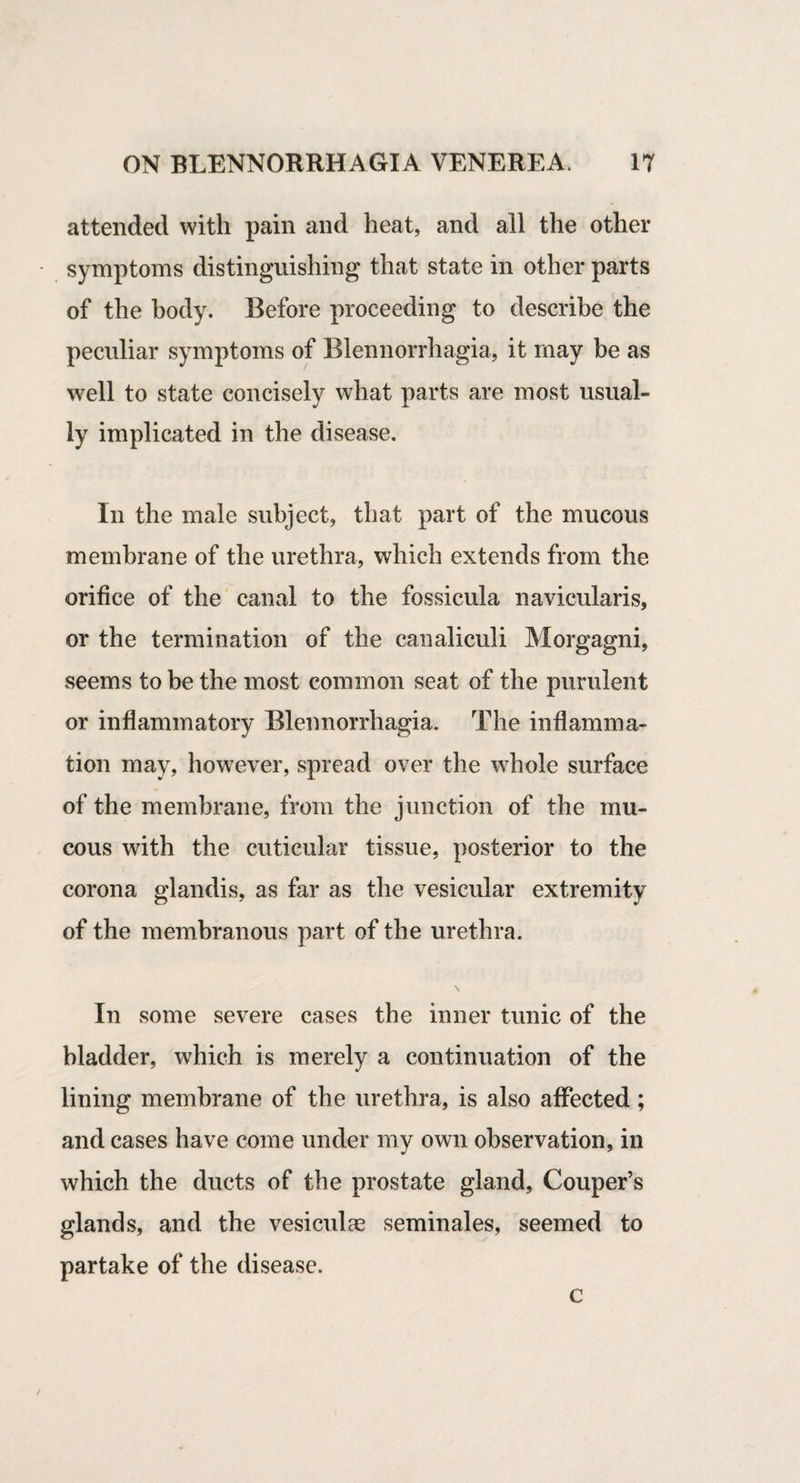 attended with pain and heat, and all the other symptoms distinguishing that state in other parts of the body. Before proceeding to describe the peculiar symptoms of Blennorrhagia, it may be as well to state concisely what parts are most usual¬ ly implicated in the disease. In the male subject, that part of the mucous membrane of the urethra, which extends from the orifice of the canal to the fossicula navicularis, or the termination of the canaliculi Morgagni, seems to be the most common seat of the purulent or inflammatory Blennorrhagia. The inflamma¬ tion may, however, spread over the whole surface of the membrane, from the junction of the mu¬ cous with the cuticular tissue, posterior to the corona glandis, as far as the vesicular extremity of the membranous part of the urethra. In some severe cases the inner tunic of the bladder, which is merely a continuation of the lining membrane of the urethra, is also affected; and cases have come under my own observation, in which the ducts of the prostate gland, Gouper’s glands, and the vesiculge seminales, seemed to partake of the disease. c