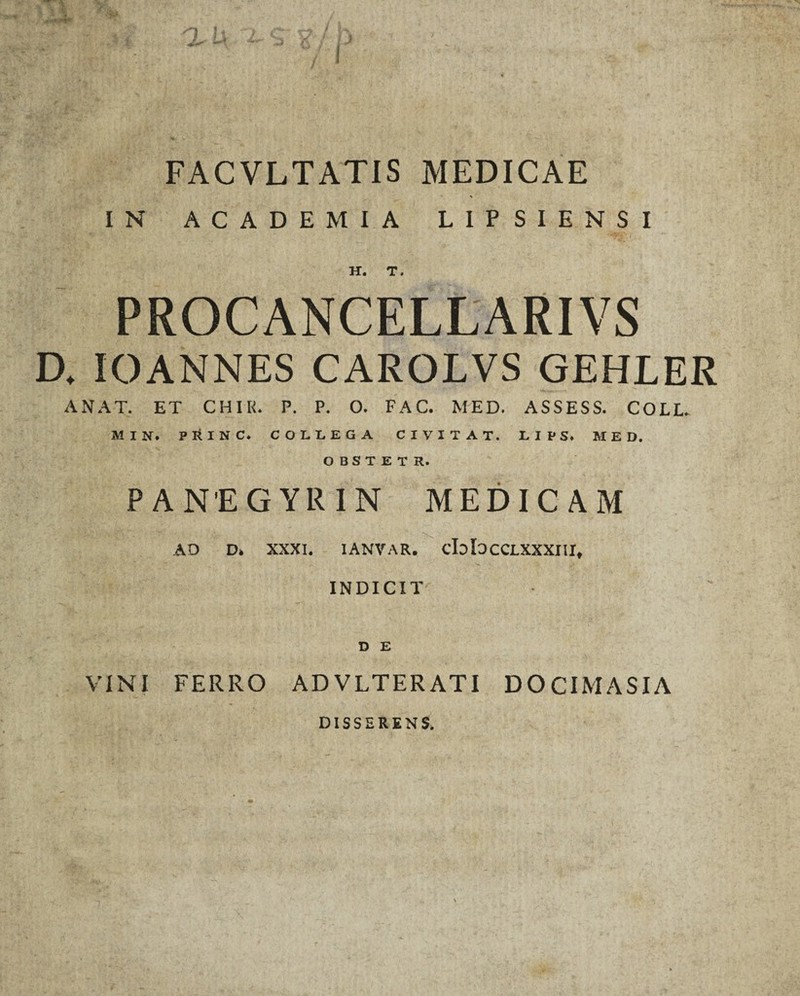 FACVLTATIS MEDICAE IN ACADEMIA LIPSIENSI H. T. PROCANCELLARIVS D, IOANNES CAROLVS GEHLER ANAT. ET CHIR. P. P. O. FAC. MED. ASSESS. COLL. MIN. PlilNC. COLLEGA CI VITAT. LIPS. MED. OBSTETR. PANEGYRIN MEDICAM AD D* XXXI. IANVAR. cbbcCLXXXIII* INDICIT D E VINI FERRO AD VLTER ATI DOCIMASIA DISSERENS.