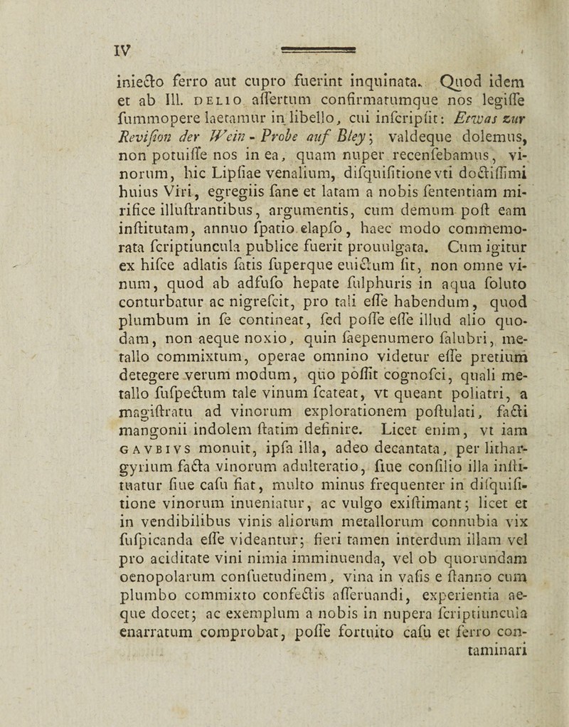 iniecto ferro aut cupro fuerint inquinata. Quod idem et ab 111. delio aflertum confirmatumque nos legiffe fummopere laetamur in libello, cui infcripfit: Emas znr Revifion der Wcin - Probe anf Bley ; valdeque dolemus, non potuifTe nos in ea, quam nuper recenfebamus, vi¬ norum, hic Lipfiae venalium, difquifitione vti docHffimi huius Viri, egregiis fane et latam a nobis fententiam mi¬ rifice illuftrantibus, argumentis, cum demum poft eam inftitutam, annuo fpatio elapfo , haec modo commemo¬ rata fcriptiuncula publice fuerit prouulgata. Cum igitur ex hifce adlatis fatis fuperque euifium fit, non omne vi¬ num, quod ab adfufo hepate fulphuris in aqua foluto conturbatur ac nigrefcit, pro tali efie habendum, quod plumbum in fe contineat, fed pofie e fle illud alio quo¬ dam, non aeque noxio, quin faepenumero falubri, me¬ tallo commixtum, operae omnino videtur efie pretium detegere verum modum, quo pofllt cognofci, quali me¬ tallo fufpeftum tale vinum fcateat, vt queant poliatri, a jnagiftratu ad vinorum explorationem poftulati, fa£ti mangonii indolem ftatim definire. Licet enim, vt iam gavbivs monuit, ipfa illa, adeo decantata, per lithar¬ gyri um fafta vinorum adulteratio, fiue confilio illa infti- tuatur fiue cafu fiat, multo minus frequenter in difquifi- tione vinorum inueniatur, ac vulgo exiftimant; licet et in vendibilibus vinis aliorum metallorum connubia vix fufpicanda efie videantur; fieri tamen interdum illam vel pro aciditate vini nimia imminuenda, vel ob quorundam oenopolarum confuetudinem, vina in vafis e fianno cum plumbo commixto confeflis afleruandi, experientia ae¬ que docet; ac exemplum a nobis in nupera fcriptiuncula enarratum comprobat, pofie fortuito cafu et ferro con¬ taminari