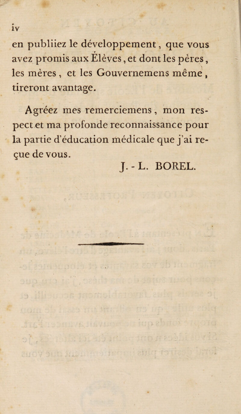 » > IV en publiiez le développement, que vous t avez promis aux Elèves, et dont les pères, les mères , et les Gouvernemens même , tireront avantage. Agréez mes remerciemens, mon res¬ pect et ma profonde reconnaissance pour ' la partie d’éducation médicale que j’ai re¬ çue de vous. J.-L. BOREL.