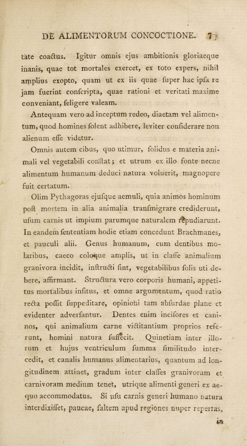 tate coa&us. Igitur omnis ejus ambitionis gloriaeque inanis, quae tot mortales exercet, ex toto expers, nihil amplius exopto, quam ut ex iis quae fuper hac ipfa re jam fuerint confcripta, quae rationi et veritati maxime conveniant, feligere valeam. Antequam vero ad inceptum redeo, diaetam vel alimen¬ tum, quod homines folent adhibere, leviter confiderare non alienum effe videtur. Omnis autem cibus, quo utimur, folidus e materia ani¬ mali vel vegetabili conftat; et utrum ex illo fonte necne alimentum humanum deduci natura voluerit, magnopere fuit certatum. Olim Pythagoras ejufque aemuli, quia animos hominum poft mortem in alia animalia tranfmigrare crediderunt, ufum carnis ut impium parumque naturalem flpudiarunt. In eandem fententiam hodie etiam concedunt Brachmanes, et pauculi alii. Genus humanum, cum dentibus mo¬ laribus, caeco coloque amplis, ut in claffe animalium granivora incidit, inftructi fint, vegetabilibus folis uti de¬ bere, affirmant. Structura vero corporis humani, appeti¬ tus mortalibus infitus, et omne argumentum, quod ratio re6ta poffit fuppeditare, opinioni tam abfurdae plane et evidenter adverfantur. Dentes enim incifores et cani¬ nos, qui animalium carne vi&itantium proprios refe¬ runt, homini natura fuhecit. Quinetiam inter illo¬ rum et hujus ventriculum fumma fimilitudo inter¬ cedit, et canalis humanus alimentarius, quantum ad lon¬ gitudinem attinet, gradum inter claffes granivoram et carnivoram medium tenet, utrique alimenti generi ex ae¬ quo accommodatus. Si ufu carnis generi humano natura interdixiffet, paucae, faltem apud regiones nuper repertas.