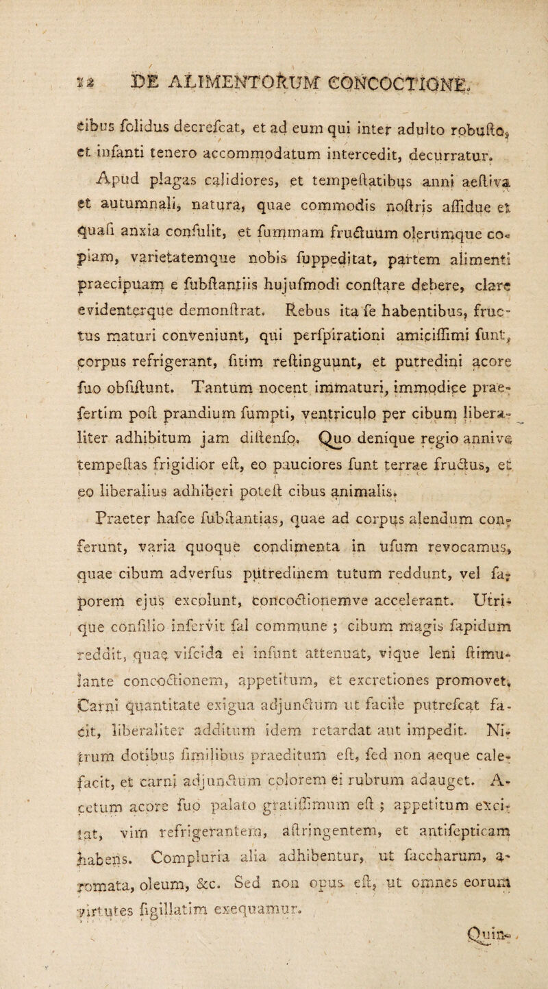 eibus felicius decrefcat, et ad eum qui inter adulto robullo* et infanti tenero accommodatum intercedit, decurratur. Apud plagas calidiores, et tempeftatibus anni aeftiva et autumnali, natura, quae commodis noftris affidue et quafi anxia confulit, et fummam frudtuum olerumque co« piam, varietatemque nobis fuppeditat, partem alimenti praecipuam e fubftantib hujufmodi conflare debere, clare evidenter que denionftrat, Rebus ita fe habentibus, fruc- tus maturi conveniunt, qui perfpirationi amiciffimi funt, corpus refrigerant, fitim reftingupnt, et putredini qcore fjo obfiftunt. Tantum nocent immaturi, immqdiee prae- fertim poft prandium fumpti, ventriculo per cibum libera- liter adhibitum jam dittenfo, Quo denique regio anni ve tempeftas frigidior eft, eo pauciores funt terrae fru&us, et eo liberalius adhiberi pote 11 cibus animalis. Praeter hafce fubftantias, quae ad corpus alendum con¬ ferunt, varia quoque condimenta in ufum revocamus, quae cibum adverfus putredinem tutum reddunt, vel fa- porem ejus excolunt, fcorfcpctioilemve accelerant. Utri¬ que confiUo infervit fal commune ; cibum magis fapidum reddit, quae vifeida ei infunt attenuat, vique leni ftimu- lante concoctionem, appetitum, et excretiones promovet» Carni quantitate exigua adjunctum ut facile piitrefcat fa¬ cit, liberaliter additum idem retardat aut impedit. Ni¬ trum dotibus iimilibus praeditum eft, fed non aeque cale¬ facit, et carni adjunctum colorem ei rubrum adauget. A- cetum acore fuo palato graliftimum eft ; appetitum exci¬ tat, vim refrigerantem, aftringentem, et antifepticam habens. Compluria alia adhibentur, ut faccharum, U' roipata, oleum, &c. Sed non opus eft, ut omnes eorum virtutes figillatim exequamur. _