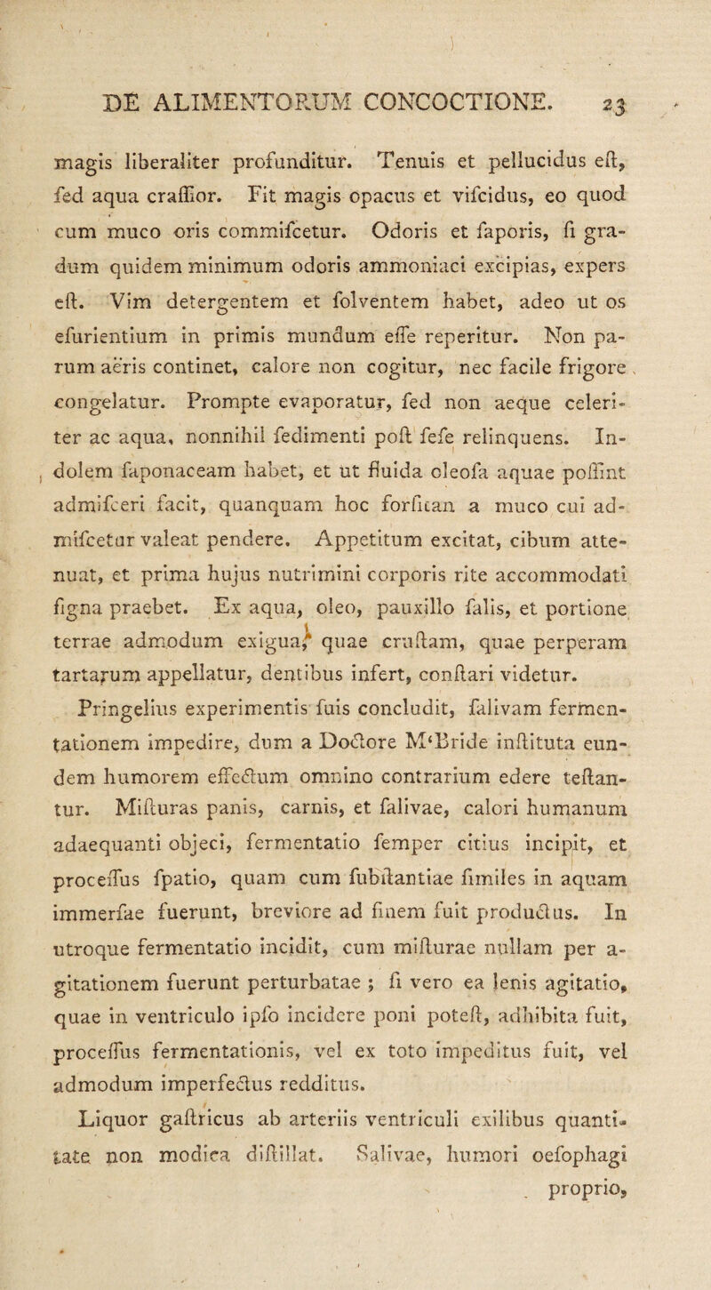 magis liberaliter profunditur. Tenuis et pellucidus ed, fed aqua crafiior. Fit magis opacus et vifcidus, eo quod cum muco oris commifcetur. Odoris et faporis, fi gra¬ dum quidem minimum odoris ammoniaci excipias, expers eft. Vim detergentem et folventem habet, adeo ut os efurientium in primis mundum eiTe reperitur. Non pa¬ rum aeris continet, calore non cogitur, nec facile frigore congelatur. Prompte evaporatur, fed non aeque celeri¬ ter ac aqua, nonnihil fedimenti pod fefe relinquens. In¬ dolem faponaceam habet, et ut fluida cleofa aquae poffint admifceri facit, quanquam hoc forfican a muco cui ad- mifcetar valeat pendere. Appetitum excitat, cibum atte¬ nuat, et prima hujus nutrimini corporis rite accommodati figna praebet. Ex aqua, oleo, pauxillo falis, et portione terrae admodum exigua* quae .crudam, quae perperam tartarum appellatur, dentibus infert, conftari videtur. Pringelius experimentis fuis concludit, falivam fermen- tationem impedire, dum a Dodtore M‘Bride inftituta eun¬ dem humorem effedtum omnino contrarium edere teftan- tur. Miduras panis, carnis, et falivae, calori humanum adaequanti objeci, fermentati© femper citius incipit, et proceiTus fpatio, quam cum fuhilantiae fimiles in aquam immerfae fuerunt, breviore ad finem fuit productus. In utroque fermentatio incidit, cum midurae nullam per a- gitationem fuerunt perturbatae ; fi vero ea lenis agitatio, quae in ventriculo ipfo incidere poni poted, adhibita fuit, proceffus fermentationis, vel ex toto impeditus fuit, vel admodum imperfectus redditus. Liquor gaftricus ab arteriis ventriculi exilibus quanti¬ tate non modica didibat. Salivae, humori oefophagi proprio.