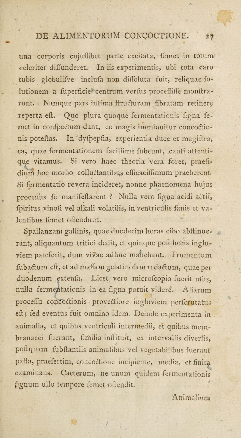 ima corporis cujufiibet parte excitata, femet in totum celeriter diffunderet. In iis experimentis, ubi tota caro tubis globulifve inclufa non diffoluta fuit, reliquae fo- lutionem a fuperficie' centrum verius proceffiffe monftra- runt. Namque pars intima ftruCuram fibratam retinere reperta eft. Quo plura quoque fermentationis figna fe- met in confpecftum dant, eo magis imminuitur concoCio- nis poteftas. In dyfpepfia, experientia duce et magiflra, ea, quae fermentationem facillime fubeunt, cauti attenti» que vitamus. Si vero haec theoria vera foret, praefi» diurh hoc morbo collucantibus efficaciffimum praeberent Si fermentatio revera incideret, nonne phaenomena hujus proceifus fe manifeftarent ? Nulla vero figna acidi aerii, fpiritus vinofi vel alkali volatilis, in ventriculis fimis et va¬ lentibus femet oftendunt. Spallanzam gallinis, quae duodecim horas cibo abftinue- rant, aliquantum tritici dedit, et quinque poli horis inglu¬ viem patefecit, dum vivae adhuc manebant. Frumentum fubactum eft, et ad mafFam gelatinofam redactum, quae per duodenum extenfa. Licet vero microfcopio fuerit ufus, nulla fermentationis in ea figna.potuit videre. Aliarum proceffu contloCionis proveCiore ingluviem perfcrutatus eft; fed eventus fuit omnino idem Deinde experimenta in animalia, et quibus ventriculi intermedii, et quibus mem¬ branacei fuerant, fimilia inftituit, ex intervallis diverfis, poftquam fubftantiis animalibus vel vegetabilibus fuerant pafta, praefertim, concoCione incipiente, media, et linita examinans. Caeterum, ne unum quidem fermentationis fignum ullo tempore femet offendit. Animalium