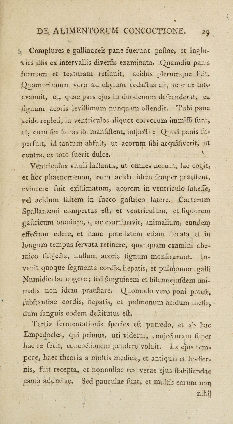 Complures e gallinaceis pane fuerunt paftae, et inglu¬ ties illis ex intervallis diverfis examinata. Quamdiu panis formam et texturam retinuit, acidus plerumque fuit. .Quamprimum vero ad chylum redadus eft:, acor ex toto evanuit, et, quae pars ejus in duodenum defcenderat, ea fignum acoris leviftimum nunquam oftendit. Tubi pane acido repleti, in ventriculos aliquot corvorum immiffi funt, et, cum fex horas ibi manfiftent, infpedi : Quod panis fu- perfuit, id tantum abfuit, ut acorum fibi acquiiiverit, ut contra, ex toto fuerit dulce. v Ventriculus vituli ladantis, ut omnes norunt, lac cogit, et hoc phaenomenon, cum acida idem lemper praedent, evincere fuit exiftimatum, acorem in ventriculo fubefte, vel acidum faltem in fucco gaftrico latere. Caeterum Spallanzani compertus eft, et ventriculum, et liquorem gaftricum omnium, quae examinavit, animalium, eundem effedum edere, et hanc poteftatem etiam ficcata et in longum tempus fervata retinere, quanquam examini che* mico fubjeda, nullum acoris fignum monftrarunt. In¬ venit quoque fegmenta cordis, hepatis, et pulmonum galli Numidici lac cogere ; fed fangiqnem et bilermejufdem ani¬ malis non idem praeftare. Quomodo vero poni poteft, fubftantiae cordis, hepatis, et pulmonum acidum ineffe, dum fanguis eodem deftitutus eft. Tertia fermentationis fpecies eft putredo, et ab hac Empedocles, qui primus, uti videtur, eonjeduram fuper hac re fecit, concodionem pendere voluit. Ex ejus tem¬ pore, haec theoria a multis medicis, et antiquis et hodier¬ nis, fuit recepta, et nonnullae res verae ejus ftabiliendae jcaufa addudae. Sed pauculae funt, et multis earum non * ' nihil