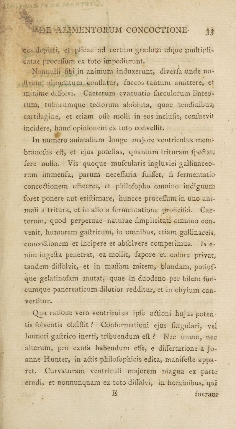 : ALIMENTORUM CONCOCTIONE- 3j ces depicti, et plicae ad certum gradum ufque multipli¬ catae proceiTum ex t'oto impedierunt. Nonnulli libi in animuto induxerunt, diverfa tmde no= Eruta' alimentum conflatur, fuccos tantum amittere, et minime dilfolvi. Caeterum evacuatio facculorum linteo¬ rum, tubmumque teftorum abfoluta, quae tendinibus,; cartilagine, et etiam oiie molli in eos inclutis, confuevit incidere, hanc opinionem ex toto convellit. In numero animalium longe majore ventriculus mena» branofus eft, et ejus poteflas, quantum trituram fpe&atj fere nulla. Vis quoque mufcularis ingluviei gallinaceo¬ rum immenfa, parum neceflaria fuiffet, fi fermentati©- conco&ionern efficeret, et philofopho omnino indignum foret ponere aut exiflimare, huncce proceffiim in uno ani¬ mali a tritura, et in alio a fermentatione proficifci. Cae- teruiri, quod perpetuae naturae fimplicitati omnino con¬ venit, humorem gaftricum, in omnibus, etiam gallinaceis., conco&ionem et incipere et abfolvere comperimus. Is e- nim ingefta penetrat, ea mollit, fapore et colore privat, tandem diffolvit, et in raaffam mitem, blandam, potiuf- que gelatinofam mutat, quae in duodeno per bilem fuc~ cumque pancreaticum dilutior redditur, et in chylum con¬ vertitur. Qua ratione vero ventriculus ipfe a&io-ni hujus poten¬ tis folventis obiiftit ? Conformationi ejus fingulari, vel humori gaftrico inerti, tribuendum eft ? Nec unum, nec alterum, pro caufa habendum effie, e differtatione a Jo- anne Hunter, in a&is philofophicis edita, manifefte appa¬ ret. Curvaturam ventriculi majorem magna ex parte erodi, et nonnumquam ex toto diffiolvi, in hominibus, qui E * fuerant