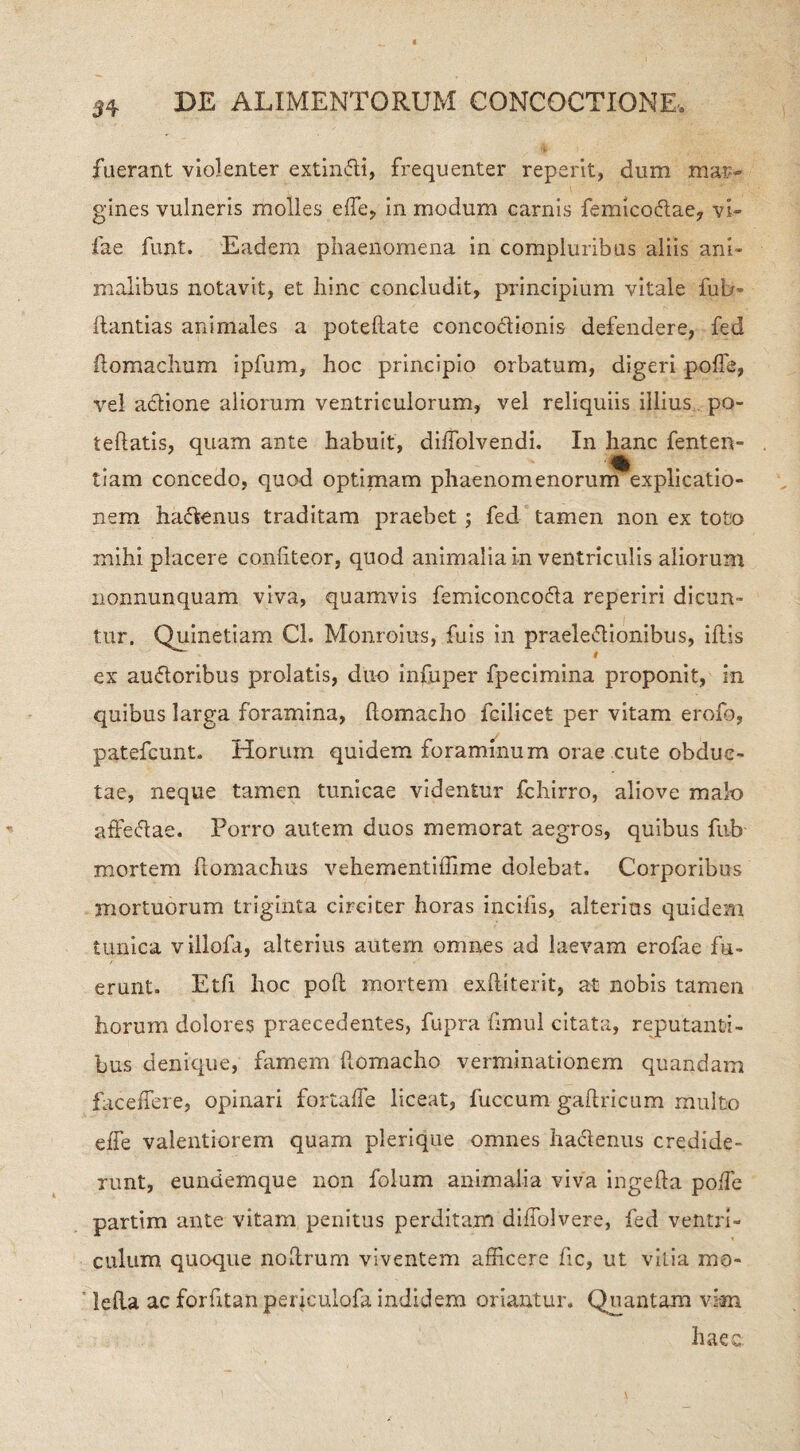 3 4 fuerant violenter extinfti, frequenter reperit, dum mar¬ gines vulneris molles e fle, in modum carnis femico&ae, vi» fae funt. Eadem phaenomena in compluribus aliis ani¬ malibus notavit, et hinc concludit, principium vitale fub- ftantias animales a poteflate concoctionis defendere, fed ilomachum ipfum, hoc principio orbatum, digeri pofie, vel a&ione aliorum ventriculorum, vel reliquiis illius po- teflatis, quam ante habuit, diiTolvendi. In hanc fenten- tiam concedo, quod optimam phaenomenorum explicatio¬ nem ha<5tenus traditam praebet; fed tamen non ex toto mihi placere confiteor, quod animalia io ventriculis aliorum nonnunquam viva, quamvis femiconcofla reperiri dicun¬ tur. Quinetiam Ch Monroius, fuis in praelectionibus, illis ex au&oribus prolatis, duo infuper fpecimina proponit, in quibus larga foramina, llomacho fcilicet per vitam erofo, patefcunt. Horum quidem foraminum orae cute obduc¬ tae, neque tamen tunicae videntur fchirro, aliove malo affectae. Porro autem duos memorat aegros, quibus fub mortem llomachus vehementiffime dolebat. Corporibus mortuorum triginta circiter horas incifis, alterius quidem tunica villofa, alterius autem omnes ad laevam erofae fu¬ erunt. Etfi hoc pofl mortem exftiterit, at nobis tamen horum dolores praecedentes, fupra hmul citata, reputanti¬ bus denique, famem flomacho verminationem quandam faceffere, opinari fortafle liceat, fuccum gaftricum multo effe valentiorem quam plerique omnes hactenus credide¬ runt, eundemque non folum animalia viva ingefta poife partim ante vitam penitus perditam diffolvere, fed ventri¬ culum quoque noltrum viventem afficere fic, ut vitia mo¬ le lia ac forfitan periculofa indidem oriantur. Quantam vim haec