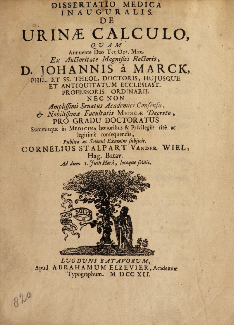 inauguralis. URIN/E CALCULO, QV A M Annuente Deo Ter Opr. Mix. Ex Auctoritate Magnifici Re floris., D. IOHANNIS a MARCK, PHIL. ET SS. THEOL. DOCTORIS, HUJUSQUE ET ANTIQUITATUM ECCLESIAST. PROFESSORIS ORDiNARII. NEC NON Amplijfimi Senatus Academici Confenfu, fr Mobililjimee Facultatis Medica ‘Decreto, PRO GRADU DOCTORATUS Summisque in Medicina honoribus & Privilegiis rite ac legitime confequendis, Publico ac Solemi Examini fubjicit, CORNELIUS STALPART Vander. WIEL? Hag. Batav. M diem i. Julii Hera, locoque [oluit. LVGDVNI EATAVORVM, Apud ABRAHAMUM ELZEVIER,Academi* Typographum. M DCC XII.