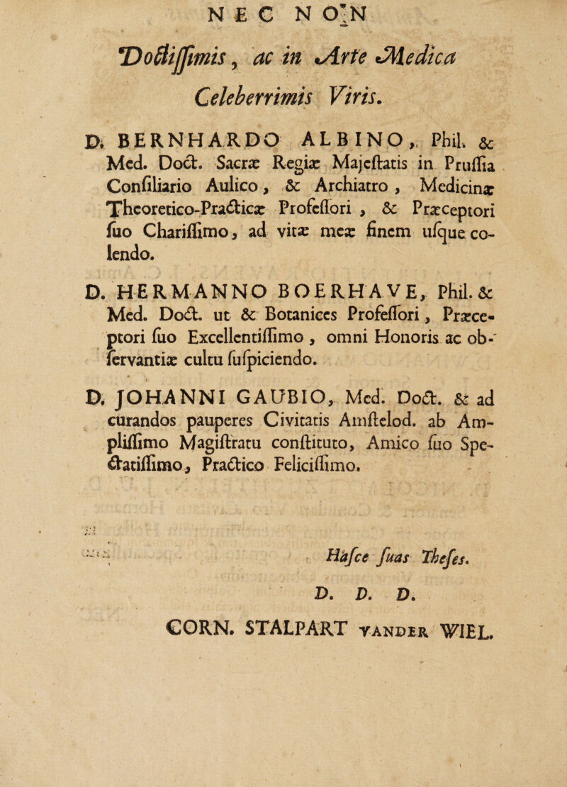 NEC N 0’N 'Doflijfmis, ac in *Arte Medica Celeberrimis Viris. D. BERNHARDO ALBINO,. Phil. & Med. Dod. Sacrx Regix Majeftatis in Pruifia Confiliario Aulico, & Archiatro , Medicinx Thcoretico-Pradicx Profcflori , & Pexceptori luo Chariflimo, ad vitx mcx finem ufque co¬ lendo. D. HERMANNO BOERHAVE, Phil.& Med. Dod. ut & Botanices Profeflori, Prxce- ptori luo Excellcntiffimo , omni Honoris ac ob-' fervantix cultu fulpiciendo. D, JOHANNI GAUBIO, Med. Dod. & ad curandos pauperes Civitatis Amftelod. ab Am- plilfimo Magiftratu conftituto. Amico fuo Spe- datilfimo, Pradico Felicilfimo. , ; V - ' r* ! Hd/ce fuas Thefes. D. D. D. CORN. STALPART vander WIEL.