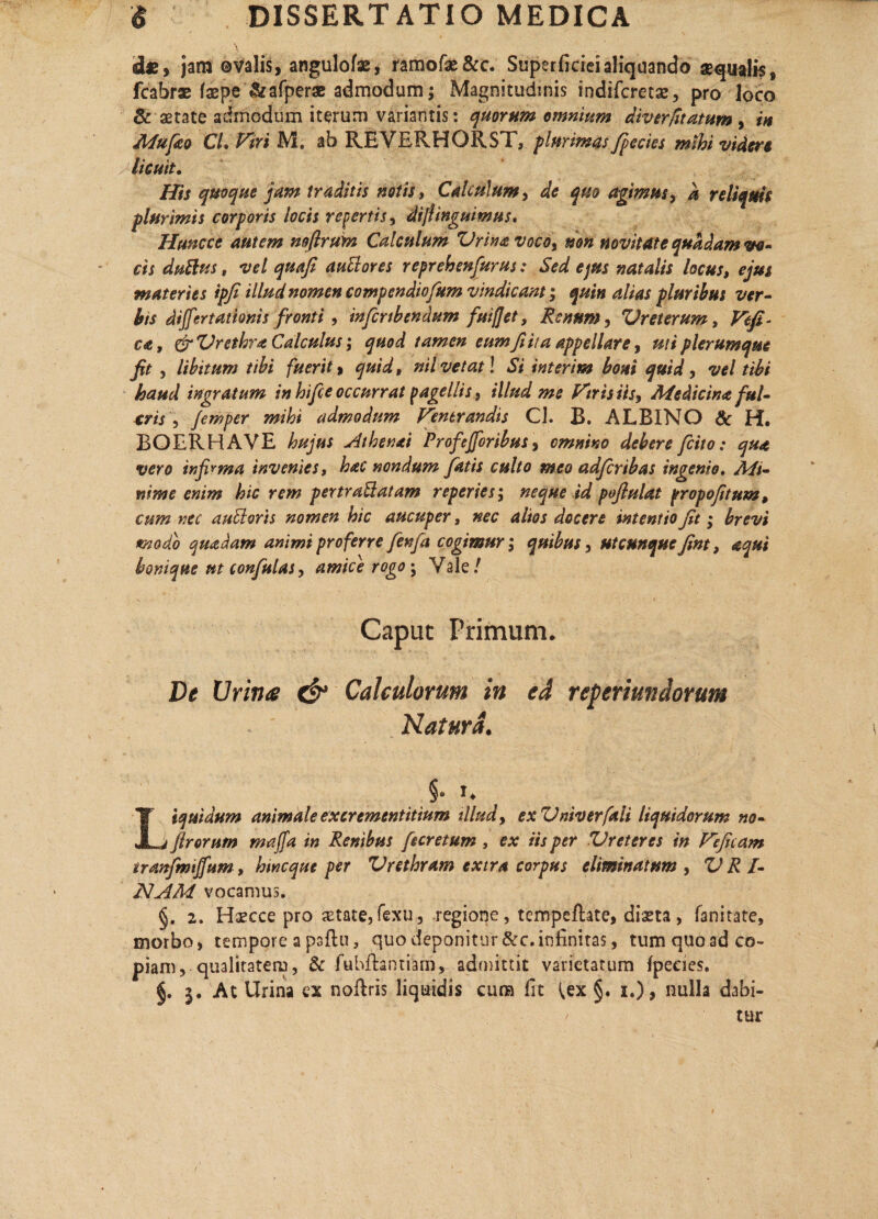 dzy jam ©valis, angulofae, ramofae&c. Superficiei aliquando aequalis , fcabrae faep.e ^afperac admodum; Magnitudinis indifcrecse, pro loco & aetate admodum iterum variantis: quorum omnium diverfitatum , in Mufiko CL Piri M. ab REVERHORST, plurimas /pectes mihi videre licuit. His quoque jam traditis notis, Calculum, de quo agimus, a reliquis plurimis corporis locis repertis, di/linguimus. Huncce autem mflrmn Calculum Vrinavoco, mn novitate quadam vo¬ cis duttus, vel quafi aullores reprehenfiurus: Sed ejus natalis locus, ejus materies ipfi illud nomen compendiofium vindicant; quin alias pluribus ver¬ bis dijfertathnis fronti , infer tb en dum fuiffet, Renum, Vreterum, Vefi~ ca, grZJrethra Calculus; quod tamen eumfi i/a appellare, ut i plerumque fit , libitum tibi fuerit > quid, nil vetat! Si interim boni quid, vel tibi haud ingratum in hi fi e occurrat pagellis, illud me Viris iis. Medicina ful¬ cris , femper mihi admodum Venerandis CL B. ALBINO & H. BOERHAVE hujus Athenai Profejforibus, omnino debere ficito: qua vero infirma invenies, hac nondum fiatis culto meo adficribas ingenio. Mi¬ nime enim hic rem pertraBatam reperies ; neque id poflulat propofitum, cum nec auEloris nomen hic aucuper, nec alios docere intentio fit; brevi tmodo quadam animi proferre fienfia cogimur; quibus, utcunque fint, aqui bonique ut confutas, amice rogo; Vale/ Caput Primum. De Urina & Calculorum in ed reperiundorum Natura. §• n Liquidum animale excrementitium illud, exVniverfaii liquidorum no- firorum majfa in Renibus fiecretum , ex iis per Vreteres in Vejkam tranfimijfum, hmeque per Vrethram extra corpus eliminatum , V R I- NAM vocamus. §. 2. Haecce pro aetate,fexu., regione, tcmpeftate, diaeta, fanitate, morbo, tempore a paftu, quo deponitur &c.infinitas, tum quoad co¬ piam, qualitatem, & fuhfhntiam, admittit varietatum Ipeeies. §. 3. At Urina ex noftris liquidis cura fit ^ex §. 1.), nulla dabi-