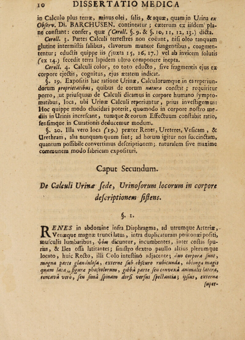 in Calculo plus terrae, aiinusolei, falis, & aquae, quam in Urina ex Obferv» Di. BARCHUSEN. contineatur; caeterum ex iifdem' pla¬ ne conftant: confer, quae (Ceroti. §. 9. & §. io, 11, 12, 13.} di&a. CorolL 3. Partes Calculi terreftres non coeunt, ni fi oleo tanquam glutine intermiftis falibus, clavorum munere fungentibus, coagmen¬ tentur; edudis quippe iis ('juxta 15, 16, 17.) vel ab invicem folutis fex 14.) fecedit terra Iapidem ultro componere inepta. Coroll. 4. Calculi color, eo toto edu&o, five fragmentis ejus ex corpore ejedis, cognitus, ejus aetatem indicat. §. 19. Expofitis hac ratione Urinae, Calculorumque in eareperiun- dorum proprietatibus, quibus de eorum natura confht ; requiritur porro, uc priufquam de Calculi dicamus in corpore humano (ympto* matibus, loca, ubi Urinae Calculi reperiuntur, prius invefligemus: Hoc quippe modo elucidari poterit, quomodo in corpore noftro me¬ diis in Urinis increfcant, turaque & eorum Effeduum conflabit ratio, fenfimque in Curationis deducemur modum. §. ^o. Illa vero loca f'19.) praeter Renes, Ureteres, Veficam , & Urethram, aha nunquam quum fint; ad horum igitur nos fuccin&am, quantum poflibile convertimus deferiptionem;. naturalem five maxime communem modo fabricam expolituri, Gapuc Secundum. De Calculi Urina fede, Urinoforum locorum in corpore dejeriptionem fifiens. §. i. RENES in abdomine infra Diaphragma, ad utrumque Arteriae, Venaeque magnae trunci latus, intra duplicarurani peritonaei pofiti, mufculis lumbaribus, 4<oV dicuntur, incumbentes, inter coftas fpu- rias, & Ilea offa latitantes; fimftro dextro paulio altius plerumque locato, huic Redo, illi Colo inteflinb adjacente; duo corpora Junt, mt*gna parte glandulo/a ^ externe fub obfcuro rubicunda, oblonga magis quam lata ^figura phafeolorum, gibba parte [eu convexa animalis latera, $mcava vsrh f/eu Jimd /pinam dorfi verfus fpeftantia; ipfiusf externa (aper»