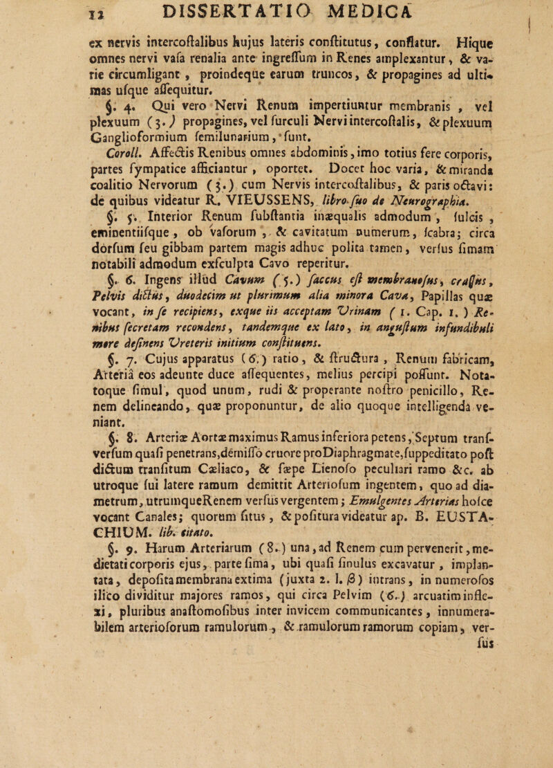 ex nervis intercoflalibus hujus lateris conftitutus, conflatur. Hique omnes nervi vafa renalia ante ingreflfum in Renes amplexantur , & va¬ rie circumligant , proindeque earum truncos, & propagines ad ulti* mas ulque affequitur. 4. Qui vero Nervi Renum impertiuntur membranis , vel plexuum ($,) propagines, vel furculi Nervi intercoftalis, & plexuum Ganglioformium femilunarium, funt. CorolL Affeflis Renibus omnes abdominis, imo totius fere corporis, partes fympatice afficiantur , oportet. Docet hoc varia, & miranda coalitio Nervorum (3.) cum Nervis intercoflalibus, & paris oflavi: de quibus videatur R. VIEUSSENS, libro fuo de Neurographia. §. 5. Interior Renum fubftanria inaequalis admodum , fulcis , eminentiifque , ob vaforum , & cavitatum numerum, fcabra; circa dorfum feu gibbam partem magis adhuc polita tamen, verfus limam notabili admodum exfculpta Cavo reperitur. §. 6. Ingens illud Cavum ('$.) faccus efi membranefus, craffus, Pelvis ditius, duodecim ut plurimum alia minora Cavay Papillas quae vocant, in fe recipiens, exque iis acceptam Vrinam ( 1. Cap. 1. ) Re¬ nibus fecretam recondens, tandem que ex lato, in angujlum infundibuli mere dejinens Vreteris initium conflituens. 7. Cujus apparatus (6,) ratio, & ftru&ura , Renum fabricam, Arteria eos adeutite duce aflequentes, melius percipi poffunt. Nota- toque limul , quod unum, rudi & properante noflro penicillo, Re¬ nem delineando, quae proponuntur, de alio quoque intelligenda ve¬ niant. §. 8. Arteriae Aortae maximus Ramus inferiora petens,'Septum tranf- verfum quali penetrans,dernifio cruore proDiaphragmateJuppeditato poft diftum tranlitum Caeliaco, 8c faspe Lienofo peculiari ramo &c„ ab utroque fui latere ramum demittit Arteriofum ingentem, quo ad dia¬ metrum, utrumqueRenem verfus vergentem; Emulgentes Arterias holce vocant Canales; quorum fitus, & politura videatur ap. B. EUSTA- CH1U M. lib. €itato. §. 9. Harum Arteriarum (8.) una,ad Renem cuin pervenerit,me¬ dietati corporis ejus, parte lima, ubi quali linulus excavatur , implan¬ tata, depolita membrana extima (juxta 2. I. /3) intrans, in numerofos ilico dividitur majores ramos, qui circa Pelvim {6.) arcuatiminfle¬ xi , pluribus anaftomolibus inter invicem communicantes, innumera¬ bilem arterioforuro ramulorum, & ramulorum ramorum copiam, ver¬ fus