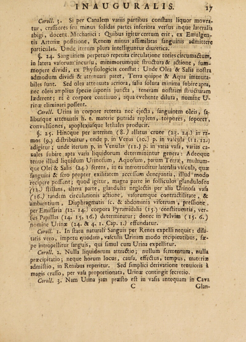 Coroll. 3. Si per Canalem variis partibus conflans liquor movea¬ tur, craffiores feu minus folidas partes inferiora verfus inque lateralia abigi, docent Mechanici : Quibus igitur certum erit, ex Emulgen¬ tis Arteriae politione, Renem minus aflimilatas fanguinis admittere particulas» Unde iterum plura intelliguntur diuretica. §. 24. Sanguinem perpetuo repetita circulatione toties circumarSum*, in latera vaforunrincurfu, minimorumque ftrudtira& a&ione , fum- mopere dividi, ex Fhyfiologicis conflat: Unde Olea & Salia noflra admodum dividi & attenuari patet, Terra quippe & Aqua immuta¬ biles funt. Sed olea attenuata acriora, falia foluta minima fubire apta, nec oleis amplius fpecie faponis jun&a , teneram noftrad flruduram laederent ; ni e corpore continuo , aqua evehente diluta, nomine U- rinae eliminari pollent. Coroll. Urina in corpore retenta nec eje&a, fanguincm oleis, fa» libufque attenuatis h. e. materie putrida replens, torpores, fopom, convulfiones, apoplexiafque lethales producit. §. 25. Hincque per arteriam (8J allatus eruor (23. 24.) in ra¬ mos (9.) diftribuitur, unde p. in Venas (10.) p. in vafcula (11. 12.) adigitur; unde iterum p. in Venulas (11.) p. in varia vafa , varias ca¬ nales fubire apta varia liquidorum determinantur genera: Adeoque tenue illud liquidum Urinofum, Aquofum, parum Terrae, multum¬ que Olei & Salis (24.) ferens, in ea introtruditur lateralia vafcula, quae fanguini & fero propter exilitatem acceffum denegantia, illud*modo recipere pofFunt; quod igitur, magna parte in folliculos glandulofos (ii.) ftillans, altera parte, glandulis negle&is per alia Urinofa vafa (16.) tandem circulationis a&ione, vaforumque contradilitate , 8c ambientium. Diaphragmatis fc. & abdominis vifcerum , preffione, perEmiffaria (12. 14.) corpora Pyramidalia (15.) confiituentia, ver- fus Papillas (14, 15, 16.) determinatur; donec in Pelvim ( 15. tf.) nomine Urinae (24» & 4* 1 • ^3P* *•) effundatur. Coroll. 1. In ftatu naturalr Sanguis per Renes expelli nequit: dila¬ tatis vero, impetu quodam, vafculis Urinam modo recipientibus, fa* pe intropellitur fanguis, qui fimul cura Urina expellitur. Coroll 2. Nulla liquidorum attra&io; nullum fermentum, nulla praecipitatio; neque horum locus, caufa, effe&us, tempus, materiae admiftio, in Renibus reperitur. Sed fimplici derivatione tenuioris I magis craffo, per vafa propoitionata, Urinae contingit fecretio, Coroll 3. Nam Urina jam praeflo efl in vafis antequam in Cava C Glan-