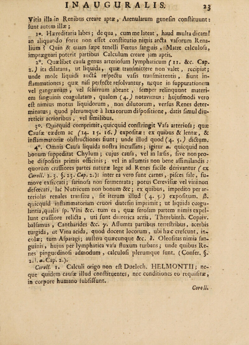 Vitia illa io Renibus creare aptae, Arenularum genefin conftituunt: funt autem illae; 10. Hereditaria labes; dequa, cummelateat, haud multadicam! an aliquando forte non effet conftitutio niqiis arda vaforum Rena¬ lium ? Quin & euam faepe tenelli Foetus fanguis , Matre calculofa, impraegnari poterit partibus Calculum creare jam aptis. 20. Quaelibet caufa genus arteriofum lymphaticum ( ii. &c. Cap. 2.) ita dilatans, ut liquida, quae tranfmittere non valet, recipiat; unde mole liquidi auda refpedu vafis tranfmittentis, fiunt in¬ flammationes ; quae nifl perfede refolvantur, neque in fuppurationera vel gangraenam , vel fchirrum abeant , feixsper relinquunt materi¬ em fanguinis coagulatam, qualem (4.^ notavimus: hujufmodi vero eft nimius motus liquidorum , non dilutorum, verfus Renes deter¬ minatus; quod plerumque a laxa eorum difpofitione,-datis fimul diu¬ reticis acrioribus, vel fimilibus. 30. Quicquid comprimit,quicquid conflringit Vafa arteriofa; quae Caufae eaedem ac (14. 15« 16,) expofitae: ex quibus & lentae, & inflammatoriae obftrudiones fiunt; unde illud quod (4. ja.J didum. 40. Omnis Caufa liquida noftra incraflans; igitur u* quicquid non bonum fuppeditat Chylum ; cujus caufa, vel in laefis, five non pro¬ be difpofitis primis officinis; vel in aflumtis non bene affimilandis quorum craffiores partes naturae lege ad Renes facile derivantur (ex Coroli, 2.3. §. 2$. Cap, 2,): inter ea vero funt carnes,~pifces fale, fu- move exficcati; farinofa non fermentata; potus Cerevifiae vel vini non defcecati, lac Nutricum non bonum &c; ex quibus, impedito per ar¬ teriolas renales tranfitu , fit iterum illud ( 4. 5.) expofitum. /3. quicquid inflammatoriam cruori diatefin imprimit; ut liquida coagu- lantiajqualis fp. Vini &c. tum ea, quae ferofam partem nimis expel¬ lunt craffiore relida , uti funt diurerica acria, Therebinth. Copaiv. balfamus , Cantharides &c. y. Aflumta partibus terreftribus, acerbis turgida, ut Vina acida, quod docent locorum, ubi haec crefcunt, in¬ colae; tum Afparagi; auftera quaecunque &c. Oleofitas nimia fan-- guinis, hujus per lymphatica vafa fluxum turbans ; unde quibus Re¬ nes'pingucdinofi admodum , calculofi plerumque funt. (Confer. §. 2.I.*.-Cap, 2.). Coroli. 1. Calculi origo non efl Duelech. HELMONTII; ne-~ que quidem caufae illud conffituentes, nec conditiones eo rtquifitae, in corpore humano fubfiflunt. Co r o IU