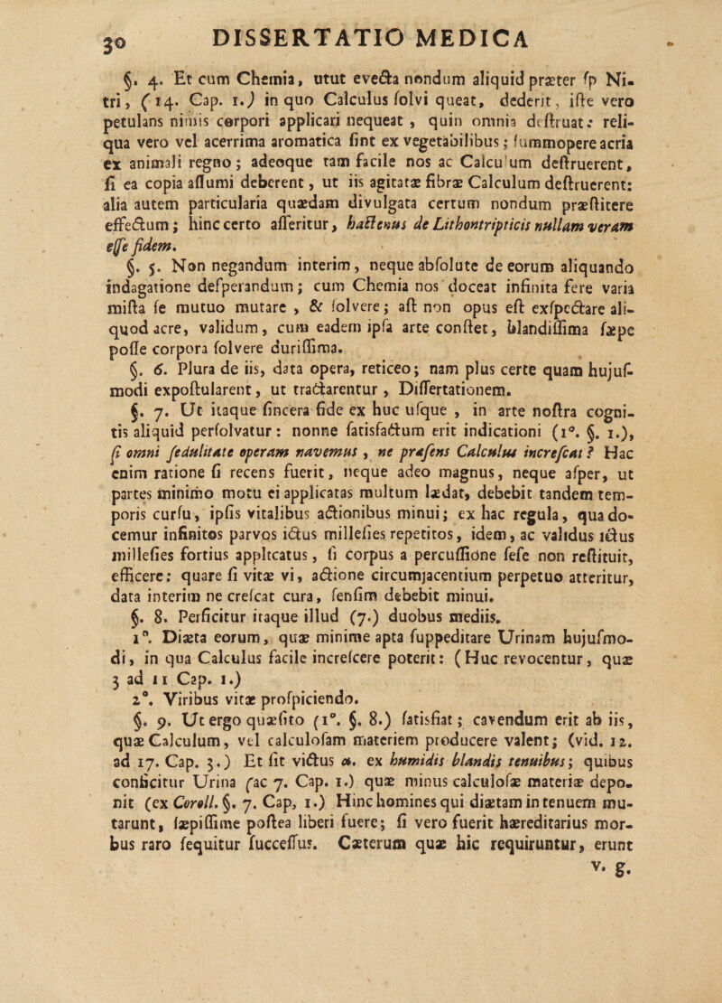 §. 4. Et cum Chemia, utut eve&a nondum aliquid praeter (\p Ni¬ tri, ( 14. Cap. i,) in quo Calculus folvi queat, dederit, ifie vero petulans nimis corpori applicari nequeat , quin omnia dtftruat.* reli¬ qua vero vel acerrima aromatica fint ex vegetabilibus; furamopere acria ex animali regno; adeoque tam facile nos ac Calcu um deftruerent, fi ea copia aflumi deberent, ut iis agitatae fibrae Calculum deftruerent: alia autem particularia quaedam divulgata certum nondum praefiitere effedum; hinc certo afleritur, ba&cnus de Lttbontripticis nullam veram ejfe fidem. §. 5. Non negandum interim, neque abfolute de eorum aliquando indagatione defperandum; cum Chemia nos doceat infinita fere varia mifta fe mutuo mutare , & folvere; aft non opus efl: exfpedarc ali¬ quod acre, validum, cum eadem ipfa arte confiet, blandifiima figpe polle corpora folvere durifiima. §. 6, Piura de iis, d3ta opera, reticeo; nam plus certe quam hujufi modi expoftularent, ut tradarentur, Didertationeun 7. Ut itaque fincera fide ex huc ufque , in arte noftra cogni¬ tis aliquid perfolvatur: nonne fatisfadum erit indicationi (i°. §. 1.), fi omni feduhtatc operam navemus, ne prafens Calculus increfcat ? Hac enim ratione fi recens fuerit, neque adeo magnus, neque afper, ut partes minimo motu ei applicatas multum laedat, debebit tandem tem¬ poris curfu, ipfis vitalibus adionibus minui; ex hac regula, qua do¬ cemur infinitos parvos idus millefies repetitos, idem, ac validus idus miliefies fortius appltcatus, fi corpus a percuffidne fefe non refiituit, efficere; quare fi vitae vi, adione circumjacentium perpetuo atteritur, data interim ne crefcat cura, fenfim debebit minui. §. 8. Perficitur itaque illud (7.) duobus mediis. 1” Diaeta eorum, quae minime apta fuppeditare Urinam hujufmo- di, in qua Calculus facile increfcere poterit: (Huc revocentur, quae 3 ad 11 Cap. 1.) z°. Viribus vitae profpiciendo. §. 9. Ut ergo quaefito (i°. §. 8.) fatisfiat; cavendum erit ab iis, quae Calculum, vd calculofam materiem producere valent; (vid. 12. ad 17. Cap. 3.) Et fit vidus a, ex humidis blandis tenuibus; quibus conficitur Urina fac 7. Cap. 1.) quae minus calculofae materia? depo¬ nit (ex CoroIl.§' 7. Cap, 1.) Hinc homines qui diaetam in tenuem mu¬ tarunt, laepiffime poftea liberi luere; fi vero fuerit haereditarius mor¬ bus raro fequitur fucceffu5. Caeterum quae hic requiruntur, erunt v» g.