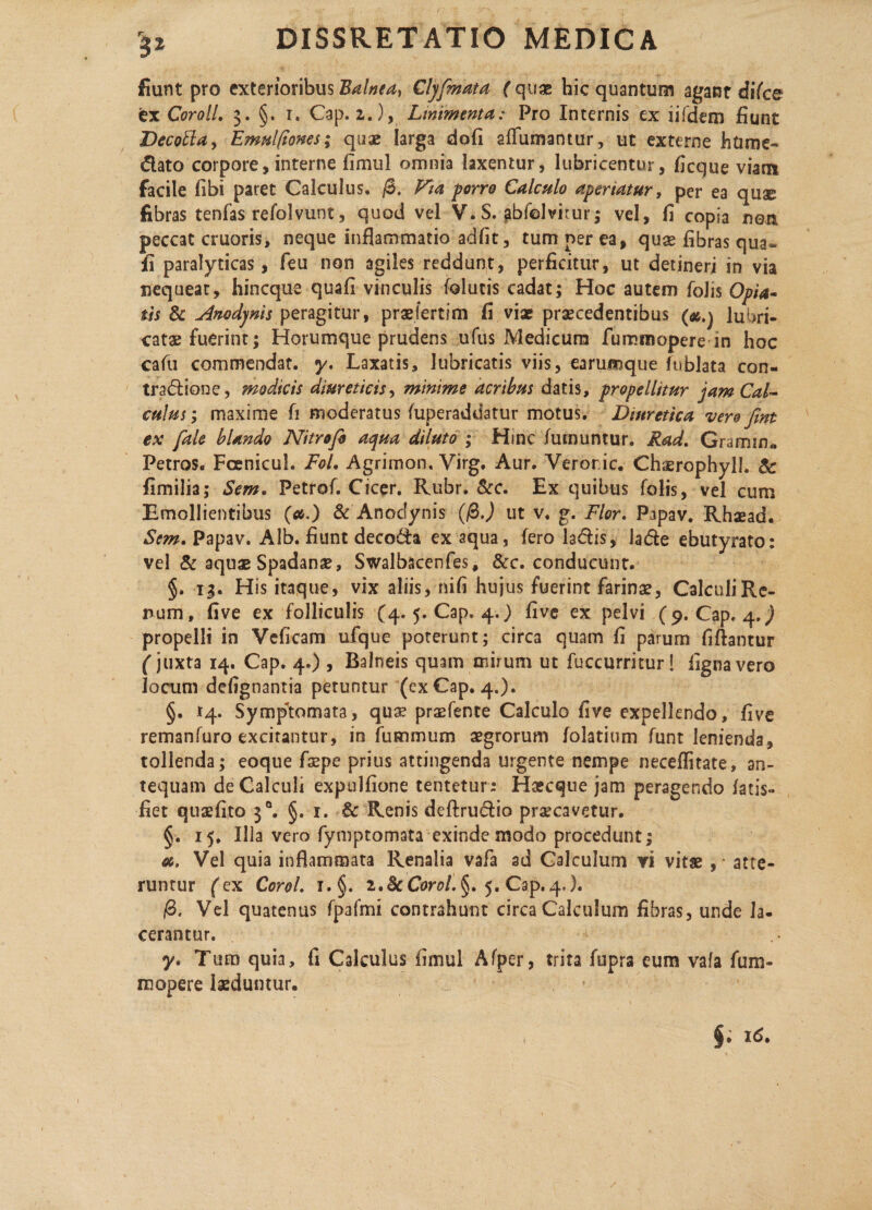 fiunt pro exterioribus Balnea} Clyfmata ( quae hic quantum agant difee ex Coroll. 3. §. r. Cap. 2,.), Linimenta: Pro Internis ex lifdem fiunt Decoffla, Emul/ftones; quae larga dofi affumantur, ut externe htime- dato corpore, interne fimul omnia laxentur, lubricentur, ficque viam facile fibi paret Calculus. /3. Fia porro Calculo aperiatur, per ea quae fibras tenfas refolvunt, quod vel V. S. abfelvirur; vel, fi copia nen peccat cruoris, neque inflammatio adfit, tum ner ea, quae fibras qua- fi paralyticas, feu non agiles reddunt, perficitur, ut detineri in via nequeat, hineque quafi vinculis folutis cadat; Hoc autem foJis Opia» th & Anodynis peragitur, praefertim fi vix prxcedentibus (*.j lubri¬ catae fuerint; Horumque prudens ufus Medicum fummopere in hoc cafu commendat, y. Laxatis, lubricatis viis, earumque fublata con¬ tractione, modicis diureticis, minime acribus datis, propellitur jam Cal¬ culus ; maxime fi moderatus fuperaddatur motus. Diuretica vero fint ex fale blando Nitrofi aqua diluto ; Hinc /urnuntur. Rad. Gramin« Petros. Fcenicul. Fol. Agrimon. Virg. Aur. Veroric. Chaerophyll. & fimilia; Sem. Petrof. Cicer. Rubr. &c. Ex quibus folis, vel cum Emollientibus (a.) & Anodynis (/3J ut v. g. Flor. Papav. Rhxad. Sem. Papav. Alb. fiunt decoda ex aqua, fero ladtis, la<5fce ebutyrato: vel & aqux Spadanae, Swalbscenfes, &c. conducunt. §. 13. His itaque, vix aliis, nifi hujus fuerint farinae, CalculiRe- num, five ex folliculis (4. 5. Cap. 4.) five ex pelvi (9. Cap. 4.) propelli in Vcficam ufque poterunt; circa quam fi parum fiftantur (juxta 14. Cap. 4.) , Balneis quam mirum ut fuccurritur! ligna vero lacum defignantia petuntur (cxCap. 4.). §. 14. Symptomata, qua? prxfence Calculo five expellendo, five remanfuro excitantur, in fummum aegrorum folatium funt lenienda, tollenda; eoque faepe prius attingenda urgente nempe neceffitate, an¬ tequam deCalcuh expulfione tentetur: Hxcque jam peragendo latis- fiet quxfito 3°. §. 1. & Renis deftrudtio praecavetur. §. 15. Illa vero fymptomata exinde raodo procedunt; oc. Vel quia inflammata Renalia vafa ad Calculum vi vitae , • atte¬ runtur (ex Corel. i.§. i.ScCorol. §. 5. Cap. 4,). /3. Vel quatenus fpafmi contrahunt circa Calculum fibras, unde la¬ cerantur. y. Tum quia, fi Calculus fimul Afper, trita fupra eum vafa fum- mopere laeduntur.