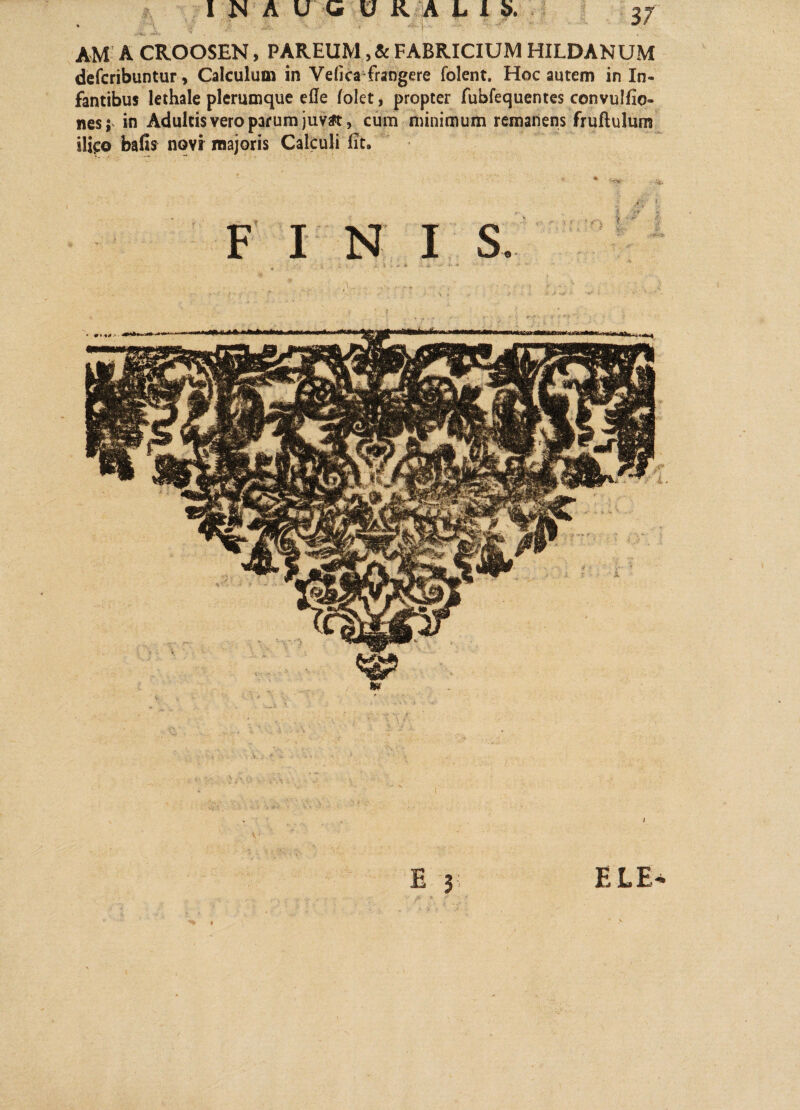 AM A CROOSEN, PAREUM, & FABRICIUM HILDANUM defcribuntur, Calculum in Vefica frangere folent. Hoc autem in In¬ fantibus lethale plerumque efle (olet, propter fubfequentes convulfio- nes; in Adultis vero parum juvat, cum minimum remanens fruftulum ilico bafis nqvr majoris Calculi fit. FI N I S. i