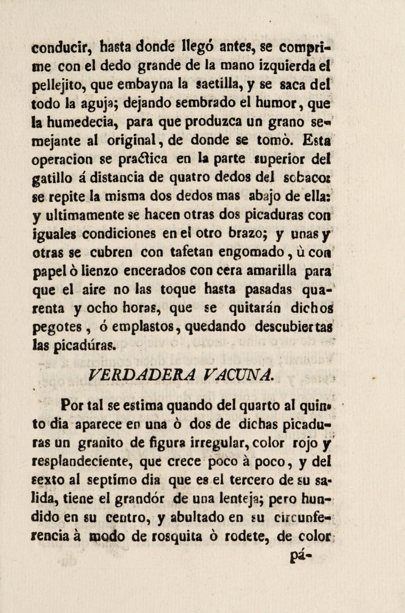 conducir, hasta donde llegó antes, se compri¬ me con el dedo grande de la mano izquierda el pellejito, que embayna la saetilla, y se saca del todo la aguja; dejando sembrado el humor, que la humedecía, para que produzca un grano se¬ mejante al original, de donde se tomó. Esta operación se pra&ica en la parte superior del gatillo á distancia de quatro dedos del sobacos se repite la misma dos dedos mas abajo de ella: y últimamente se hacen otras dos picaduras con iguales condiciones en el otro brazo; y unas y otras se cubren con tafetán engomado, u con papel ó lienzo encerados con cera amarilla para que el aire no las toque hasta pasadas qua- renta y ocho horas, que se quitarán dichos pegotes, ó emplastos, quedando descubiertas las picaduras. VERDADERA VACUNA. . , , .  ' i \ % ' ’ . 7 Por tal se estima quando del quarto al quin# to dia aparece en una ó dos de dichas picadu¬ ras un granito de figura irregular, color rojo y resplandeciente, que crece poco á poco, y del sexto al séptimo dia que es el tercero de su sa* lida, tiene el grandor de una lenteja; pero hun¬ dido en su centro, y abultado en su circunfe¬ rencia á modo de rosquita ó rodete, de color, pá-