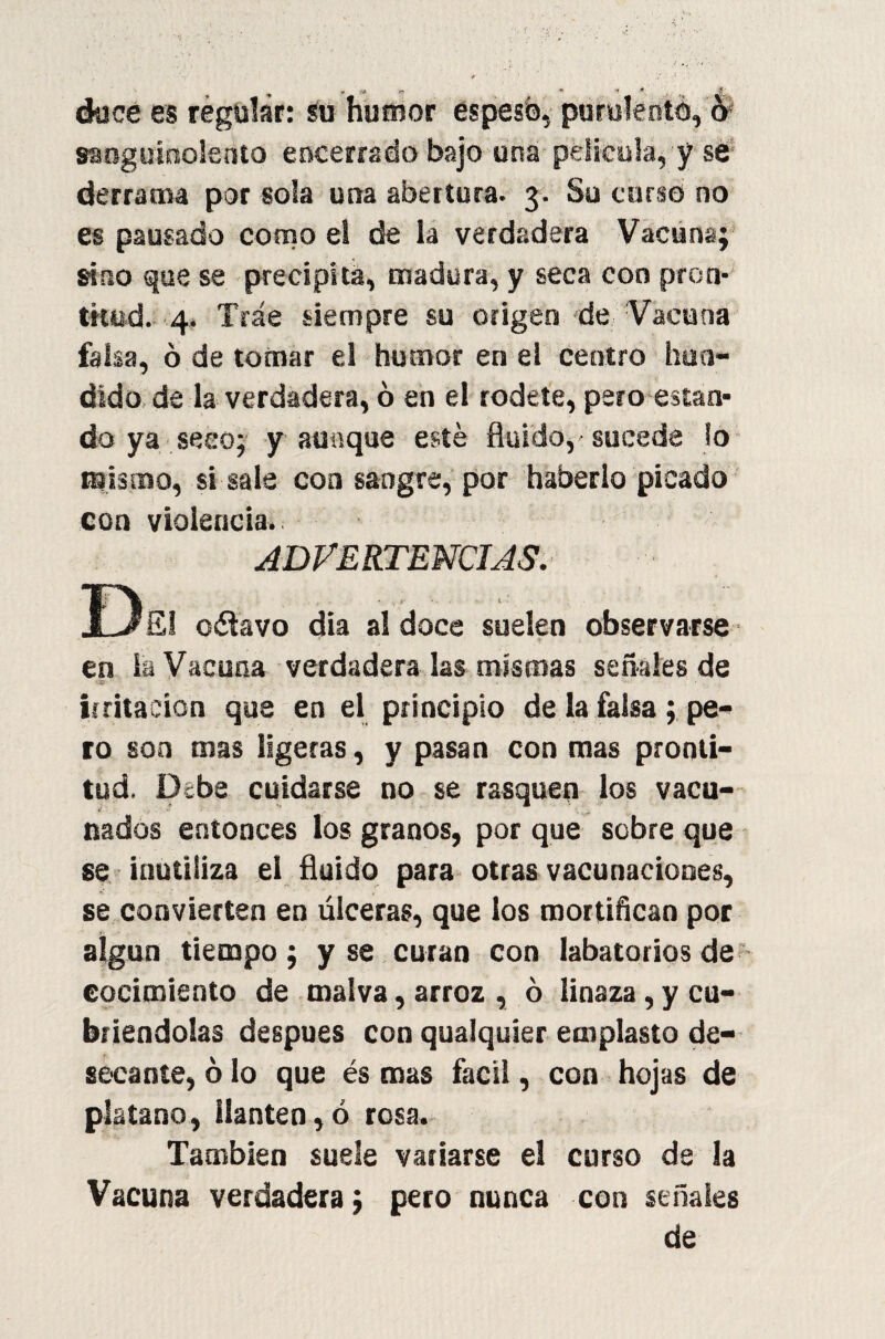 doce es regular: su humor espesó, purulento, o sanguinolento encerrado bajo una película, y se derrama por sola una abertura. 3. Su curso no es pausado como el de la verdadera Vacuna; sino que se precipita, madura, y seca con pron¬ titud. 4. Trae siempre su origen de Vacuna falsa, ó de tomar el humor en el centro hun¬ dido de la verdadera, ó en el rodete, pero estan¬ do ya seco; y aunque esté fluido, sucede lo mismo, si sale coa sangre, por haberlo picado con violencia. ADVERTENCIAS. De. o ¿lavo dia al doce suelen observarse en la Vacuna verdadera las mismas señales de irritación que en el principio de la falsa; pe¬ ro son mas ligeras, y pasan con mas pronti¬ tud. Debe cuidarse do se rasquen los vacu¬ nados entonces los granos, por que sobre que se inutiliza el fluido para otras vacunaciones, se convierten en úlceras, que los mortifican por s- algún tiempo; y se curan con Iabatoriosde cocimiento de malva, arroz , ó linaza, y cu¬ briéndolas después con qualquier emplasto de¬ secante, ó lo que és mas fácil, con hojas de plátano, llantén, ó rosa. También suele variarse el curso de la Vacuna verdadera; pero nunca con señales de