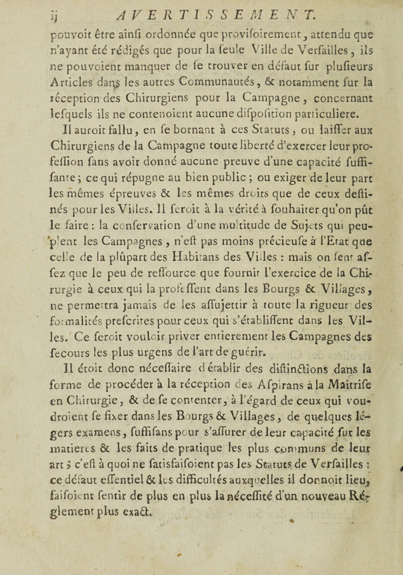 pouvoir être ainfi ordonnée que provifoirement y attendu que n’ayant été rédigés que pour la feule Ville de Verfailles , ils ne pouvcient manquer de le trouver en défaut fur plufieurs Articles dar^ les autres Communautés, 6c notamment fur la réception des Chirurgiens pour la Campagne , concernant lefquels ils ne contenoient aucune difpofition particulière. Il auroit fallu, en fe bornant à ces Statuts, ou laiffer aux Chirurgiens de la Campagne toute liberté d’exercer leur pro- feffion fans avoir donné aucune preuve d’une capacité fuffi- fante ; ce qui répugne au bien public ; ou exiger de leur part les mêmes épreuves ôc les mêmes droits que de ceux defti- nés pour les Villes.. 11 feroit à la vérité à fouhaiter qu’on pût le faire: la confervation d’une multitude de Sujets qui peu¬ vent les Campagnes , n’eft pas moins précieufe à l’Etat que celle de la plûpartdes Habitans des Vides : mais on fenr af- fez que le peu de re Source que fournir l’exercice de la Chi¬ rurgie à ceux qui la profeffent dans les Bourgs & Villages, ne permettra jamais de les affujettir à toute la rigueur des formalités prefcrires pour ceux qui s’établiffent dans les Vil¬ les. Ce feroit vouloir priver entièrement les Campagnes des fecours les plus urgens de l’art de guérir. Il étoit donc nécefïaire d établir des diftinéïions dans la forme de procéder a la réception des Afpirans à la xMâîtrife en Chirurgie, ôc de fe contenter, à l’égard de ceux qui vou¬ draient fe fixer dans les Bourgs 6c Villages, de quelques lé¬ gers examens, fuffifanspcur s’aflurer de leur capacité fur les matières 6c les faits de pratique les plus communs de leur art > c’eft à quoi ne fatisfaifoient pas les Statuts de Verfailles : ce défaut effentiel ôc les difficultés auxquelles il donnoit li.eu^ faifoicnt fentir de plus en plus lanéceffité d’un nouveau Rér glement plus exaâ. /