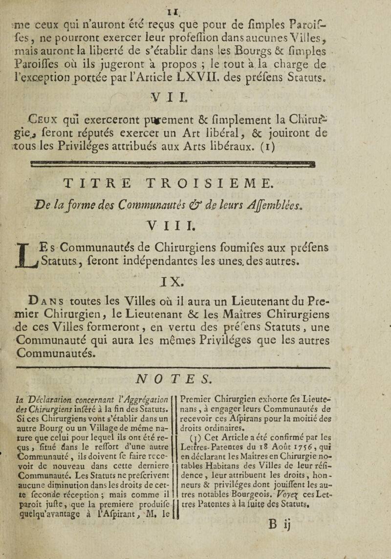 i*. •me ceux qui n auront été reçus que pour de fimples Paroif- fes, ne pourront exercer leur profefiion dans aucunes Villes , mais auront la liberté de s^établir dans les Bourgs ôc fimples Paroiffes où ils jugeront a propos ; le tout a la charge de l’exception portée par l’Article LXVIL des préfens Statuts» Imm r vil Ceux qui exerceront purement & Amplement la Chirur¬ gie^ feront réputés exercer un Art libéral, ôc jouiront de tous les Privilèges attribués aux Arts libéraux, (i) TITRE TROISIEME.' De la forme des Communautés & de leurs AJfemblèes VIII. ' / LE s Communautés de Chirurgiens foumifes aux préfens f Statuts., feront indépendantes les unes, des autres. * IX. ✓ D ans toutes les Villes où il aura un Lieutenant du Pre¬ mier Chirurgien, le Lieutenant & les Maîtres Chirurgiens de ces Villes formeront, en vertu des pré'ens Statuts, une Communauté qui aura les mêmes Privilèges que les autres Communautés. NO TES. la Déclaration concernant VAggrégation des Chirurgiens inféré à la fin des Statuts. Si ces Chirurgiens vont s’établir dans un autre Bourg ou un Village de meme na¬ ture que celui pour lequel ils ont été re- qus , fitué dans le reffort d’une autre Communauté , ils doivent fe faire rece¬ voir de nouveau dans cette derniere Communauté. Les Statuts ne prefcrivent aucune diminution dans les droits de cet¬ te fécondé réception ; mais comme il paroît jufte, que la première produife quelqu’aYantage à l’Afpirant, M, le Premier Chirurgien exhorte Tes Lieute- nans, à engager leurs Communautés de recevoir ces Afpirans pour la moitié des droits ordinaires. (i) Cet Article a été confirmé par les Lettres-Patentes du 18 Août 1756, qui en déclarant les Maîtres en Chirurgie no¬ tables Habitans des Villes de leur réfi- dence, leur attribuent les droits, hon¬ neurs & privilèges dont jouilfent les au¬ tres notables Bourgeois. Voye£ ces Let¬ tres Patentes à la luite des Statuts, B ij