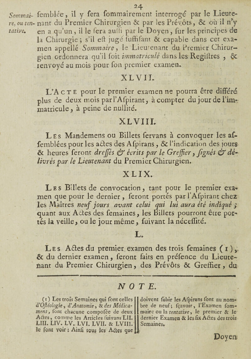 Sommai¬ re, ou ten¬ tative. femblée, il y fera fommairement interrogé par le Lieute¬ nant du Premier Chirurgien & par les Prévôts, &; où il n’y en a qu’un, il le fera auüi par le Doyen, fur les principes de la Chirurgie; s’il eh jugé fuffifant & capable dans cet exa¬ men appelle Sommaire, le Lieutenant du Premier Chirur¬ gien ordonnera qu’il foit immatriculé dans les Regiitres , & renvoyé au mois pour fon premier examen. XLVIL L’A c T e pour le premier examen ne pourra être différé plus de deux mois par l’Afpirant, à compter du jour de Pim- matricule > à peine de nullité. XLVIIL Les Mandemens ou Billets fervans à convoquer les af- femblées pour les ades des Afpirans, &C l’indication des jours & heures feront dreffiés & écrits par le Greffier, fignés & dé¬ livrés par le Lieutenant du Premier Chirurgien. X LIX. Les Billets de convocation, tant pour le premier exa- men que pour le dernier , feront portés par l’Afpirant chez les Maîtres neuf jours avant celui qui lui aura été indiqué quant aux Ades des femaines, les Billets pourront être por¬ tés la veille , °u le jour même, fuivant la néceffité. L. Les Ades du premier examen des trois femaines ( i ) r & du dernier examen, feront faits en préfence du Lieute¬ nant du Premier Chirurgien, des Prévôts Ôc Greffier, du NOTE. (i ) Les trois Semaines qui font celles à'OJléologie > d’Anatomie, & des Médica- mens, font chacune compofée de deux Actes, comme les Articles fuivans LU. LUI. LIV. LV. LVI. LVII. & LVII1.' le font Yoir ; AinÆ tous les A&çs que doivent fubir les Alpirans font au nom¬ bre de neuf ; fçavoir, l’Examen fom- maire ou la tentative, le premier & le dernier Examen & lesfix Aâes des trois Semaines.