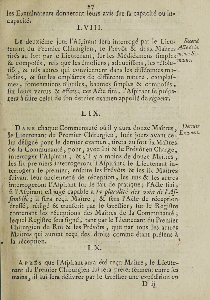 les Examinateurs donneront leurs avis fur fa capacité ou in- Câp^citCi L VIII. Le deuxième jour PAfpirant fera interrogé par le Lieu- Second tenant du Premier Chirurgien, le Prévôt ôc deux Maîtres A fie delà tire's au fort par le Lieutenant, furies Médicamens fimples m(ime ôc compofés , tels que les émoliens , adcuciflans, les réfolu- mame9 tifs , ôc tels autres qui conviennent dans les différentes ma- ^ ladies, ôc furies emplâtres de différente nature , cataplaf- mes, fomentations d'huiles, baumes fimples ôc compofés, fur leurs vertus ôc effets; cet Aéte fini, PAfpirant fe prépa¬ rera à faire celui de fon dernier examen appelié de rigueur. LIX. Dans chaque Communauté ou il y aura douze Maîtres , Dernier le Lieutenant du Premier Chirurgien, huit jours avant ce- ^xamena lui défigné pour le dernier examen , tirera au fort fix Maîtres de la Communauté, pour , avec lui ôc le Prévôt en Charge, interroger PAfpirant ; Ôc. s’il y a moins de douze Maîtres , les fix premiers interrogeront l’Afpirànt; le Lieutenant in¬ terrogera le premier, enfuite les Prévôts ôc les fix Maîtres fuivant leur ancienneté de réception, les uns ôc les autres interrogeront PAfpirant fur le fait de pratique; PAôte fini, fi PAfpirant eft jugé capable à la pluralité des voix de l’Af- femblèey il fera reçu. Maître, ôc fera PAdte de réception dreffë, rédigé ôc tranfcrit par le Greffier, fur le Regiftre contenant les réceptions des Maîtres de la Communauté ; lequel Regiftre fera fîgné, tant par le Lieutenant du Premier Chirurgien du Roi ôc les Prévôts , que par tous les autres Maîtres qui auront reçu des droits comme étant préfens à la réception. . % P X.» Après que PAfpirant aura été reçu Maître, le Lieute¬ nant du Premier Chirurgien lui fera prêter ferment entre fes mains. Ü lui fera délivrer par le Greffier une expédition en T\ • * D ij