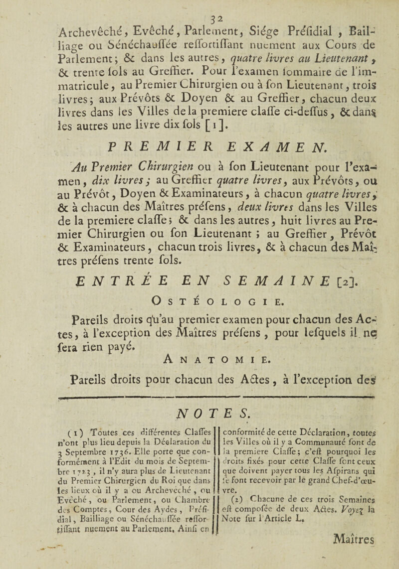 Archevêché, Evêché, Parlement, Siège Préfidial , Bail¬ liage ou Sénéchauffée reffortiffant nucment aux Cours de Parlement; & dans les autres, quatre livres au Lieutenant y Ôc trente lois au Greffier. Pour l’examen lommaire de l’im¬ matricule , au Premier Chirurgien ou à fon Lieutenant, trois livres; aux Prévôts ôc Doyen ôc au Greffier, chacun deux livres dans les Villes delà première claffe ci-deffus, &dan§ les autres une livre dix fols [i]. PREMIER EXAMEN. Au Premier Chirurgien ou à fon Lieutenant pour l’exa-î men, dix livres ; au Greffier quatre livres, aux Prévôts, ou au Prévôt, Doyen ôc Examinateurs, à chacun quatre livres y Ôc à chacun des Maîtres préfens, deux livres dans les Villes de la première claffe5 ôc dans les autres, huit livres au Pre¬ mier Chirurgien ou fon Lieutenant ; au Greffier, Prévôt 6c Examinateurs, chacun trois livres, ôc à chacun des Maî¬ tres préfens trente fols. ENTRÉE EN SEMAINE [2]. OsTÉOLOGIE. Pareils droits q'u’au premier examen pour chacun des Ac¬ tes, à l’exception des Maîtres préfens , pour lefquels il. ne fera rien payé. Anatomie. Pareils droits pour chacun des Aéles, à Pexception des1 NOTES. (T) Toutes ces différentes Claffes n’ont plus lieu depuis la Déclaration du 3 Septembre 1736* Elle porte que con¬ formément a l’Edit du mois de Septem¬ bre 1 7x3 , il n’y aura plus de Lieutenant du Premier Chirurgien du Roi que dans les lieux où il y a ou Archevêché , ou Evêché, ou Parlement, ou Chambre des Comptes, Cour des Aydes , Préfi- dial, Bailliage ou Sénéchauffée reffor tiffant nuement au Parlement. Ainfi en conformitéde cette Déclaration, toutes les Villes où il y a Communauté font de la première Claffe; c’eft pourquoi les droits fixés pour cette Claffe fent ceux que doivent payer tous les Afpirans qui le font recevoir par lé grand Chef-d’œu¬ vre. (2) Chacune de ces trois Semaines eft compofée de deux Ades. Voytz la Note fur 1 Article L, Maîtres