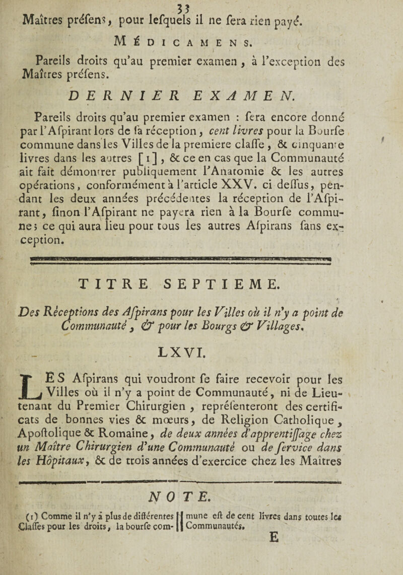 Médicamens. / i • ^ ^ . Pareils droits qu’au premier examen , à l’exception des Maîtres préfens. DERNIER EXAMEN. Pareils droits qu’au premier examen : fera encore donné par l’Afpirant lors de fa réception, cent livres pour la Bourfe commune dans les Villes de la première clafTe , ôc cinquante livres dans les autres [i] , ôcceen cas que la Communauté ait fait démontrer publiquement rAnatomie ôc les autres opérations, conformément a l'article XXV. ci deflus, pen¬ dant les deux années précédentes la réception de l’Afpi- rant > finon T Aspirant ne payera rien à la Bourfe commu¬ ne? ce qui aura lieu pour tous les autres Afpirans fans ex¬ ception. TITRE SEPTIEME. Des Réceptions des Afpirans pour les Villes oh il n'y a point de Communauté > & pour les Bourgs & Villages, LX VI. LE S Afpirans qui voudront fe faire recevoir pour les Villes où il n’y a point de Communauté, ni de Lieu¬ tenant du Premier Chirurgien , repréfenteront des certifi¬ cats de bonnes vies ôc mœurs, de Religion Catholique Apoftolique ôc Romaine, de deux années d’apprentijfage chez un Maître Chirurgien d'une Communauté ou de fervice dans les Hôpitaux, ôc de trois années d’exercice chez les Maîtres NOTE. (i) Comme il nJy a plus de différentes |j mune eft de cent livres dans toutes le$ Gaffes pour les droits, la bourfe com- Il Communautés. E