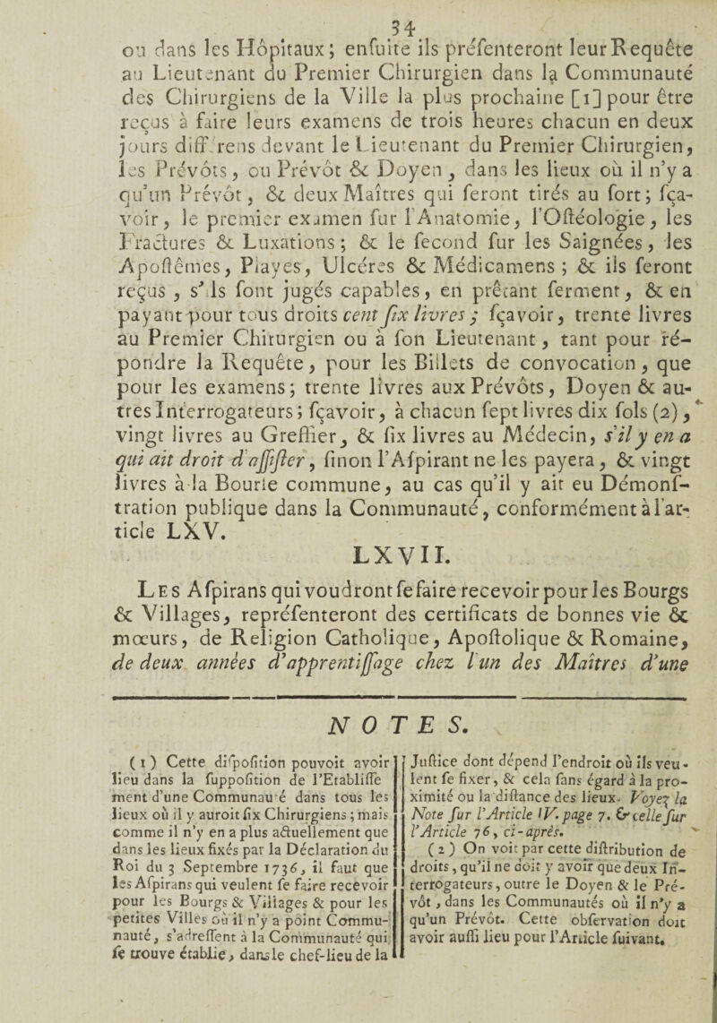 ou dans les Hôpitaux; enfuite ils préfenteront leur Requête au Lieutenant du Premier Chirurgien dans la Communauté des Chirurgiens de la Ville la plus prochaine [i]pour être reçus à faire leurs examens de trois heures chacun en deux jours diff rens devant le Lieutenant du Premier Chirurgien, les Prévôts, ou Prévôt & Doyen dans les lieux ou il n’y a qu’un Prévôt j & deux Maîtres qui feront tirés au fort; fça- voir, le premier exjmen fur 1 Anatomie, l’Oftéologie, les Fractures ôc Luxations ; ôc le fécond fur les Saignées, les Apoftêmes, Playes, Ulcères & Médicamens ; ôc ils feront reçus , sMs font jugés capables, en prêtant ferment, ôc en payant pour tous droits cent fix livres y fçavoir, trente livres au Premier Chirurgien ou à fon Lieutenant, tant pour ré¬ pondre la Requête, pour les Billets de convocation, que pour les examens; trente livres aux Prévôts, Doyen Ôc au¬ tres Interrogateurs ; fçavoir, à chacun fept livres dix fols (2), ' vingt livres au Greffier^ ôc fix livres au Médecin, s il y en a qui ait droit d ojjîfler, finon l’Afpirant ne les payera , & vingt livres à la Sourie commune, au cas qu’il y ait eu Démons¬ tration publique dans la Communauté, conformément à l’ar¬ ticle LXV. LXVII. Les Afpirans qui voudront fe faire recevoir pour les Bourgs ôc Villages, repréfenteront des certificats de bonnes vie ôc mœurs, de Religion Catholique, Apoftolique ôc Romaine, de deux années d’apprentijfage chez l un des Maîtres d'une NOTES. ( 1 ) Cette dbpofition pouvoit avoir lieu dans la fuppofition de l’Etabliffe ment d’une Communaué dans tous les lieux où il y auroit Ex Chirurgiens ; mais comme il n’y en a plus actuellement que dans les lieux fixés par la Déclaration du Roi du 3 Septembre 1736, il faut que les Afpirans qui veulent fe faire recevoir pour les Bourgs & Villages & pour les petites Villes où il n’y a point Commu¬ nauté, s’adrefîent à la Communauté qui fe trouve établie, dansle chef-lieu de la Juftice dont dépend l’endroit où ils veu - lent fe fixer, & cela fans égard à la pro¬ ximité ou la diftance des lieux- Voye\ la Note fur V Article IV. page 7. & celle fur rArticle 76, ci-après, (2) On voit par cette distribution de droits, qu’il ne doit y avoir que deux In¬ terrogateurs, outre le Doyen & le Pré¬ vôt ,dans les Communautés où il n*y a qu’un Prévôt. Cette obfervation doit avoir aufli lieu pour PArticle fuivant.