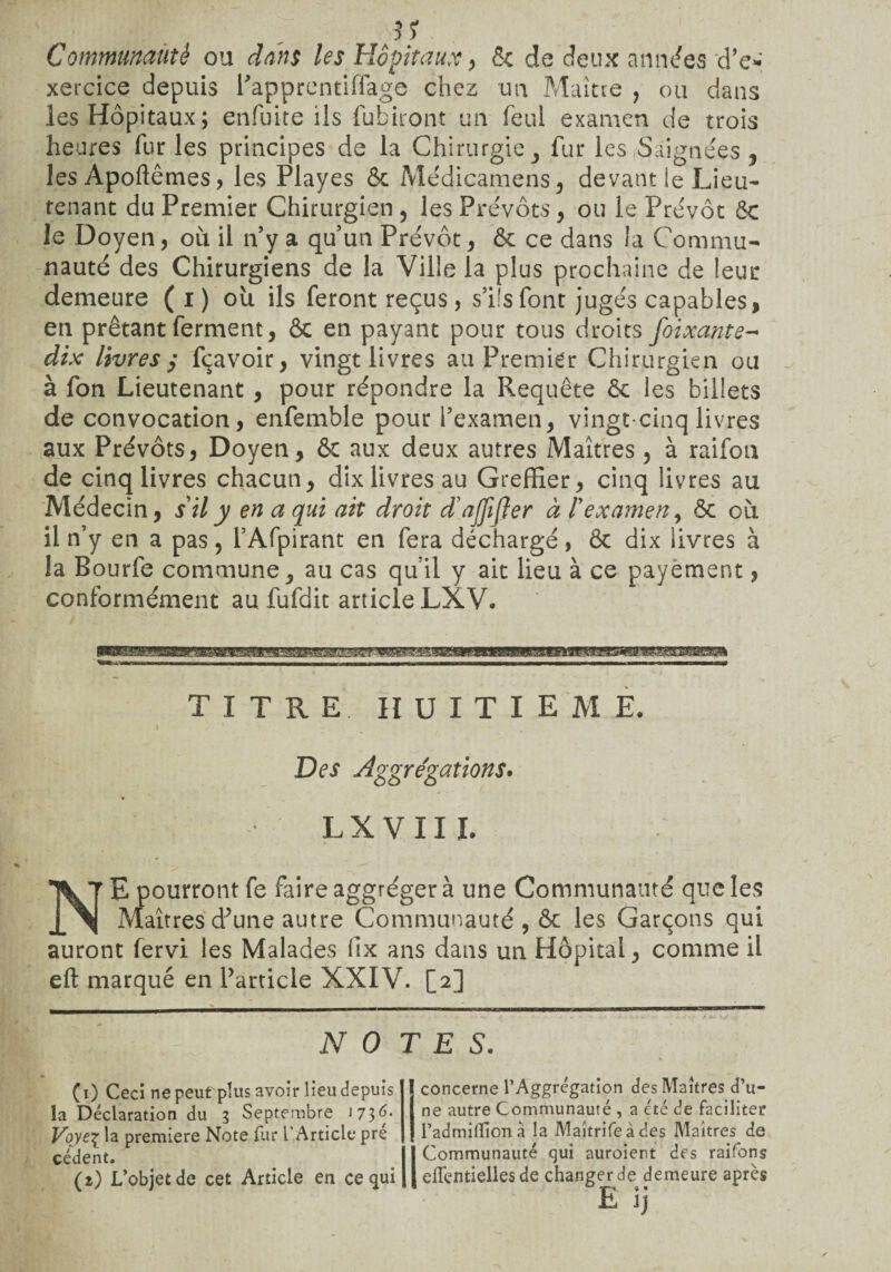 31 Communauté ou dans les Hôpitaux, & de deux années d’e» xercice depuis Papprentiflage chez un Maître , ou dans les Hôpitaux; enfuite ils fubiront un feul examen de trois heures fur les principes de la Chirurgie , fur les Saignées , lesApoftêmes, les Playes & Médicamens, devant le Lieu¬ tenant du Premier Chirurgien , les Prévôts , ou le Prévôt 6c le Doyen, où il n’y a qu’un Prévôt, 6c ce dans la Commu¬ nauté des Chirurgiens de la Ville la plus prochaine de leur demeure ( i ) où ils feront reçus , s’ils font jugés capables, en prêtant ferment, 6c en payant pour tous droits foixante- dix livres / fçavoir, vingt livres au Premier Chirurgien ou à fon Lieutenant , pour répondre la Requête 6c les billets de convocation, enfemble pour l’examen, vingt cinq livres aux Prévôts, Doyen, 6c aux deux autres Maîtres, à raifon de cinq livres chacun, dix livres au Greffier, cinq livres au Médecin, s il y en a qui ait droit d’ajfijjer à 1 examen, 6c où il n’y en a pas, l’Afpirant en fera déchargé, 6c dix livres à la Bourfe commune, au cas qu’il y ait lieu à ce payement, conformément au fufdit article LXV. - - ,, , ..,, n,,BMf - ... ------- - - -.- TITRE HUITIEME. 1 ' ' Des Aggrégations. LXVII L NE pourront fe faireaggrégerà une Communauté que les Maîtres d’une autre Communauté, 6c les Garçons qui auront fervi les Malades fix ans dans un Hôpital, comme il eft marqué en l’article XXIV. [2] NO TES. (0 Ceci ne peut plus avoir lieu depuis la Déclaration du 3 Septembre 1736. Voyz\ la première Note fur l'Article pre cèdent. (î) L’objet de cet Article en ce qui ÏL Jj concerne l’Aggregation des Maîtres d u- ne autre Communauté , a été de faciliter l’admiffionà la Maîtrifeàdes Maîtres de Communauté qui auroient des raifons elTentielles de changer de demeure après