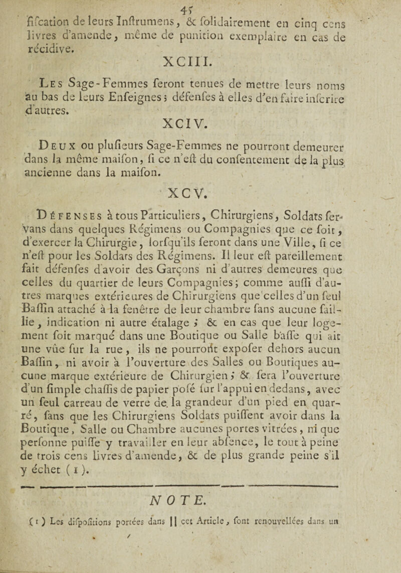 4Ï Rfcation de leurs Inftrumens, & folidairement en cinq cens îivres d’amende, même de punition exemplaire en cas de récidive. XCIII. Les Sage-Femmes feront tenues de mettre leurs noms au bas de leurs Enfeignes; défenfes à elles d'en faire infcrire d’autres. XCÏV. r - ' • \ * Deux ou plufieurs Sage-Femmes ne pourront demeurer dans la même maifon, fi ce n eft du confentement de la plus ancienne dans la maifon. b * X C V. ■»  * ■ ' Défenses à tous Particuliers, Chirurgiens, Soldats fer- Vans dans quelques Régimens ou Compagnies que ce foit, d’exercer la Chirurgie, lorfqu’ils feront dans une Ville, fi es n’eft pour les Soldats des Régimens. Il leur eft pareillement fait défenfes d’avoir des Garçons ni d autres demeures que celles du quartier de leurs Compagnies; comme auffi d’au¬ tres marques extérieures de Chirurgiens que celles d’un feui Bafîin attaché à la fenêtre de leur chambre fans aucune fail¬ lie, indication ni autre étalage > & en cas que leur loge¬ ment foit marqué dans une Boutique ou Salle baffe qui ait une vue fur la rue, ils ne pourront expofer dehors aucun Baftin, ni avoir a l’ouverture des Salles ou Boutiques au¬ cune marque extérieure de Chirurgien ÿ ôr fera l’ouverture d’un fimple chaffisde papier p'ofé fur l’appui en dedans, avec un feul carreau de verre de. la grandeur d’un pied en quar- ré, fans que les Chirurgiens Soldats puiffent avoir dans la Boutique, Salle ou Chambre aucunes portes vitrées , ni que perfonne puift’e y travailler en leur abfence, le tout à peine de trois cens livres d’amende, ôc de plus grande peine s’il y échet ( i ). NOTE.