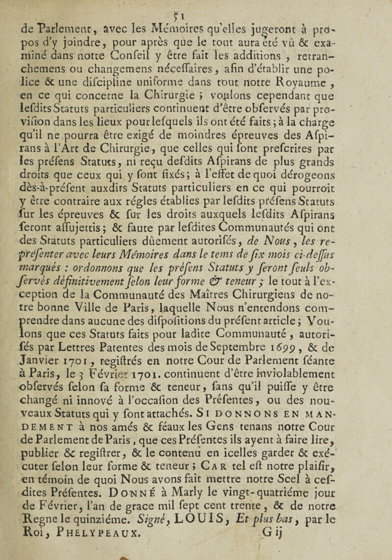 de Parlement, avec les Mémoires qu'elles jugeront à pro¬ pos d’y joindre, pour après que le tout aura été vu 6c exa¬ miné dans notre Confeil y être fait les additions , retran- chetnens ou changemens néceffaires, afin d’établir une po¬ lice 6c une difcipline uniforme dans tout notre Royaume , en ce qui concerne la Chirurgie 7 voulons cependant que lefdits Statuts particuliers continuent d'être obfervés par pro- vifiton dans les lieux pourlefquels ils ont été faits ; à la charge qu’il ne pourra être exigé de moindres épreuves des Afpi- rans à l’Art de Chirurgie, que celles qui font prefcrites par ies préfens Statuts, ni reçu defdits Afpirans de plus grands droits que ceux qui y font fixés; à l’effet de quoi dérogeons dès-à-préfent auxdirs Statuts particuliers en ce qui pourroir y être contraire aux régies établies par lefdits préfens Statuts fur les épreuves 6c fur les droits auxquels lefdits Afpirans feront afïujettis; 6c faute par lefdites Communautés qui ont des Statuts particuliers duement autorifés, de Nous, les re- préfenter avec leurs Mémoires dans le tems de fix mois cudeffus marqués : ordonnons que les préfens Statuts y feront feuls ob¬ fervés définitivement félon leur forme & teneur ; le tout à l’ex¬ ception de la Communauté des Maîtres Chirurgiens de no¬ tre bonne Ville de Paris, laquelle Nous n’entendons com¬ prendre dans aucune des difpofitions du préfent article ; Vou¬ lons que ces Statuts faits pour ladite Communauté , autori¬ fés par Lettres Patentes des mois de Septembre 1S99 , 6c de Janvier 1701, regiftrés en notre Cour de Parlement féante à Paris, le 3 Février 1701. continuent d’être inviolablement obfervés félon fa forme 6c teneur, fans qu’il puiffe y être changé ni innové à l’occafion des Préfentes, ou des nou¬ veaux Statuts qui y font attachés. S1 DONNONS EN MAN¬ DEMENT à nos amés 6c féaux les Gens tenans notre Cour de Parlement de Paris, que ces Préfentes ils ayent à faire lire, publier Sc regiftrer, 6c le contenu en icelles garder 6c exé¬ cuter félon leur forme ôc teneur ; Car tel eft notre plai/ir, en témoin de quoi Nous avons fait mettre notre Scel à cef- dites Préfentes. Donné à Marly le vingt-quatrième jour de Février , l’an de grâce mil fept cent trente, ôc de notre Régné le quinziéme. Signé, LOUIS, Et plus bas} parle Roi, Phelypeaux. Gij