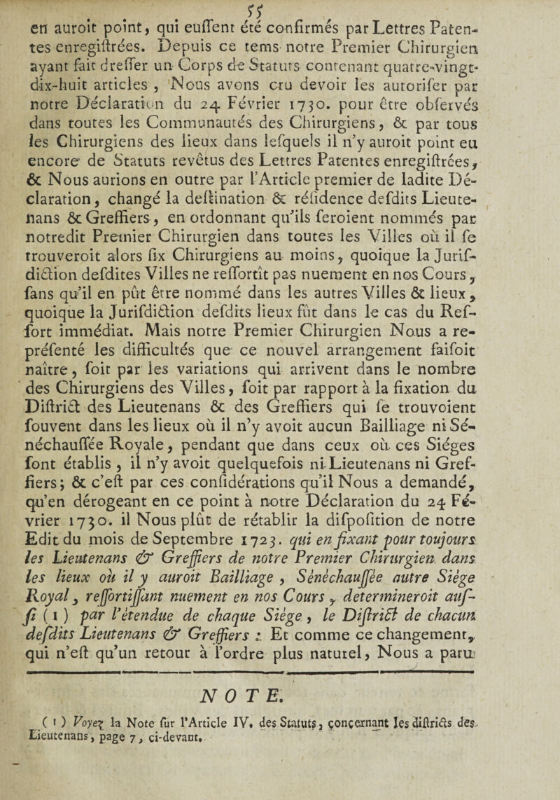 en auroit point, qui euflent été confirmés par Lettres Paten¬ tes enregiltrces. Depuis ce tems notre Premier Chirurgien ayant fait drefier un Corps de Statuts contenant quatre-vingt- dix-huit articles , Nous avons cru devoir les autorifer par notre Déclaration du 24 Février 1730. pour être obfervés dans toutes les Communautés des Chirurgiens, & par tous les Chirurgiens des lieux dans lefquels il rfy auroit point eu encore de Statuts revêtus des Lettres Patentes enregiftrées, & Nous aurions en outre par l’Article premier de ladite Dé¬ claration, changé la dellination êc réiidence defdits Lieute- nans & Greffiers , en ordonnant qu'ils feroient nommés par notredit Premier Chirurgien dans toutes les Villes où il fc trouveroit alors fix Chirurgiens au moins, quoique la Jurif- diétion defdites Villes ne reffortît pas nuement en nos Cours , fans qu’il en put être nommé dans les autres Villes & lieux * quoique la Jurifdi&ion defdits lieux fût dans le cas du R ef¬ fort immédiat. Mais notre Premier Chirurgien Nous a re- préfenté les difficultés que ce nouvel arrangement faifoit naître, foit par les variations qui arrivent dans le nombre des Chirurgiens des Villes, foit par rapport à la fixation du. Diftriêt des Lieutenans ôc des Greffiers qui le trouvoient fouvent dans les lieux où il n’y avoit aucun Bailliage niSé- néchauffée Royale, pendant que dans ceux où ces Sièges font établis , il n’y avoit quelquefois ni-Lieutenans ni Gref¬ fiers; & c’eft par ces considérations qu’il Nous a demandé, qu’en dérogeant en ce point à notre Déclaration du 24 Fé¬ vrier 1730. il Nous plût de rétablir la difpofition de notre Edit du mois de Septembre 1723. qui en fixant pour toujours, les Lieutenans & Greffiers de notre Premier Chirurgien, dans les lieux ou il y auroit Bailliage , Sènèchauffièe autre Siège Royal, re fortifiant nuement en nos Cours y déterminer oit auf- fi ( 1 ) par Vètendue de chaque Siège, le DifiriSl de chacun defdits Lieutenans & Greffiers * Et comme ce changement*, qui n’eft qu’un retour à l’ordre plus naturel, Nous a paru? NOTE. (O Voye\ la Note fur l'Article IV. des Statuts, concernant lesdiürids des, Lieutenans, page 7, ci-devant.