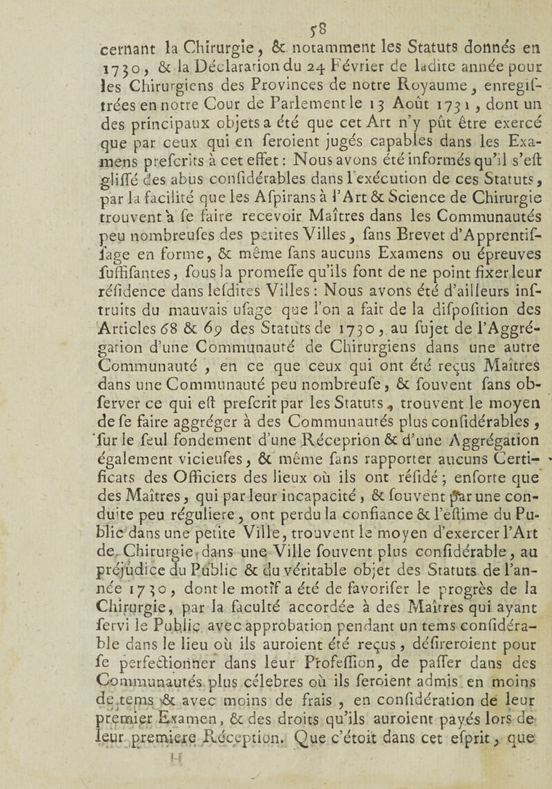 5*3 cernant la Chirurgie, & notamment les Statuts donnés en 1730, & la Déclaration du 24 Février de ladite année pour les Chirurgiens des Provinces de notre Royaume, enregis¬ trées en notre Cour de Parlement le 1 3 Août 173 1 , dont un des principaux objets a été que cet Art n’y pût être exercé que par ceux qui en feroient jugés capables dans les Exa¬ mens preferits à cet effet: Nous avons été informés qu’il s’eft gliffé des abus confidérab'les dans l’exécution de ces Statuts, par la facilité que les Afpirans à l’Art & Science de Chirurgie trouvent a fe faire recevoir Maîtres dans les Communautés peu nombreufes des petites Villes fans Brevet d’Apprentif- iage en forme, ôc même fans aucuns Examens ou épreuves fu(fifautes, fous la promeffe qu’ils font de ne point fixer leur réfidence dans leldites Villes : Nous avons été d’ailleurs inf- truits du mauvais ufage que l’on a fait de la difpofition des Articles 68 ôc 69 des Statuts de 1730, au fujet de PAggré- gation d’une Communauté de Chirurgiens dans une autre Communauté , en ce que ceux qui ont été reçus Maîtres dans une Communauté peu nombreufe, ôc fouvent fans ob- ferver ce qui eft preferit par les Statuts,, trouvent le moyen defe faire aggréger à des Communautés plus confidérables , ‘lur le feul fondement d’une Réceprion ôc d’une Aggrégation également vicieufes, ôc même fans rapporter aucuns Certi- * ficats des Officiers des lieux où ils ont réfidé ; enforte que des Maîtres, qui par leur incapacité , ôc fouvent j5*ar une con¬ duite peu régulière , ont perdu la confiance ôc l’eftime du Pu¬ blic dans une petite Ville, trouvent le moyen d’exercer l’Art de, Chirurgie: dans une Ville fouvent plus confidérable, au préjudice du Public ôc du véritable objet des Statuts de l’an¬ née 1730, dont le motif a été de favorifer le progrès de la Chirurgie, par la faculté accordée à des .Maîtres qui ayant fervi le Publie avec approbation pendant un tems confidéra¬ ble dans le lieu où ils auroient été reçus , défireroient pour fe perfectionner dans leur Profefiion, de paffer dans des Communautés plus célébrés où ils feroient admis en moins de.tems ôc avec moins de frais , en confidération de leur premier Examen, ôc des droits qu’ils auroient payés lors de leur première Réception. Que c’étoit dans cet efprit, que