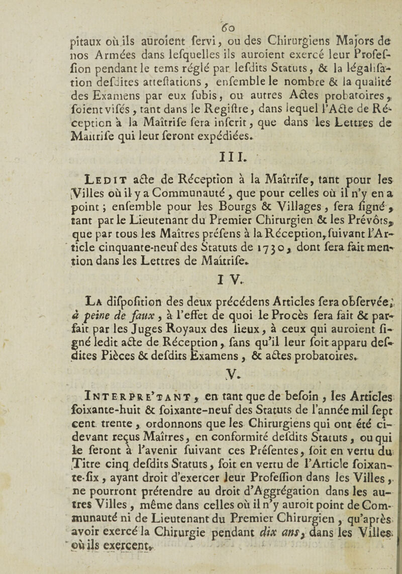 pîtauxoùils auroient fervi, ou des Chirurgiens Majors de nos Armées dans lefquelles ils auroient exercé leur Profef- fîon pendant le tems réglé par lefdits Statuts, & la légalifa- tion defiites atteftations, enfemble le nombre & la qualité des Examens par eux fubis, ou autres Actes probatoires % foient vifés , tant dans le Regiftre, dans lequel l’Aûe de Ré^ cepticn a la Maîtrife fera infcrit, que dans les Lettres de Maurife qui leur feront expédiées.. III. Ledit a£te de Réception à la Maîtrife, tant pour les [Villes où il y a Communauté , que pour celles où il n’y en a point; enfemble pour les Bourgs ôc Villages, fera figné > tant parie Lieutenant du Premier Chirurgien & les Prévôts,, que par tous les Maîtres préfens à laRéception,fuivant l’Ar¬ ticle cinquante-neuf des Statuts de 1730, dont fera fait men¬ tion dans les Lettres de Maurife* I V. La difpofition des deux précédens Articles fera oBfervée; à peine de faux , à l’effet de quoi le Procès fera fait & par¬ fait par les Juges Royaux des lieux, à ceux qui auroient li¬ gné ledit a£le de Réception, fans qu’il leur foitapparu def~ dites Pièces & defdits Examens , & aéles probatoires.. V. - - Interprétant, en tant que de befoin , les Articles foixante-huit & foixante-neuf des Statuts de l’année mil fept cent, trente , ordonnons que les Chirurgiens qui ont été ci- devant reçus Maîtres, en conformité defdits Statuts, ou qui le feront à l’avenir fuivant ces Préfentes, foit en vertu du tTitre cinq defdits Statuts , foit en vertu de l’Article foixan- te-fix , ayant droit d’exercer Jeur Profeffion dans les Villes , ne pourront prétendre au droit d’Aggrégation dans les au¬ tres Villes , même dans celles où il n’y auroit point de Com¬ munauté ni de Lieutenant du Premier Chirurgien , qu’après avoir exercé la Chirurgie pendant dix an$) dans les Villes où ils exercent*