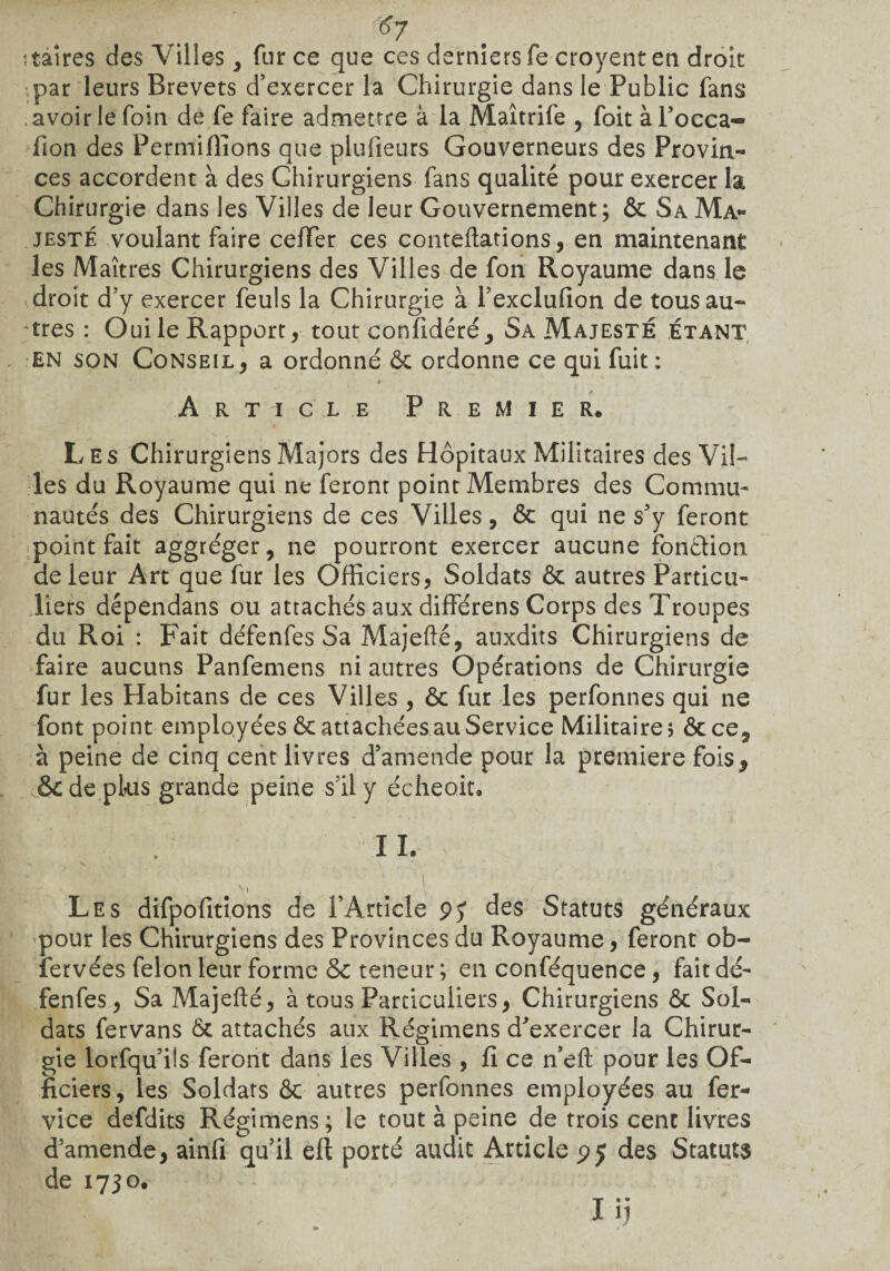 #7 maires des Villes, fur ce que ces derniers Te croyent en droit par leurs Brevets d’exercer la Chirurgie dans le Public fans avoir le foin de fe faire admettre à la Maîtrife , foit àl’occa- fion des Permifîions que plufieurs Gouverneurs des Provin¬ ces accordent à des Chirurgiens fans qualité pour exercer la Chirurgie dans les Villes de leur Gouvernement; & Sa Ma¬ jesté voulant faire cefïer ces conteflations, en maintenant les Maîtres Chirurgiens des Villes de fon Royaume dans le droit d’y exercer feuls la Chirurgie à l’exclufion de tous au¬ tres : Oui le Rapport, tout confédéré ^ Sa Majesté étant en son Conseil, a ordonné 6c ordonne ce qui fuit: Article Premier* Les Chirurgiens Majors des Hôpitaux Militaires des Vil¬ les du Royaume qui ne feront point Membres des Commu¬ nautés des Chirurgiens de ces Villes, & qui ne s’y feront point fait aggréger, ne pourront exercer aucune fonction de leur Art que fur les Officiers, Soldats ôc autres Particu¬ liers dépendans ou attachés aux différens Corps des Troupes du Roi : Fait défenfes Sa Majefté, auxdits Chirurgiens de faire aucuns Panfemens ni autres Opérations de Chirurgie fur les Habitans de ces Villes , ôc fur les perfonnes qui ne font point employées ôc attachées au Service Militaire; ôcce, à peine de cinq cent livres d’amende pour la première fois* & de plus grande peine s’il y écheoit. Les difpofitions de l’Article 9? des Statuts généraux pour les Chirurgiens des Provinces du Royaume, feront ob- fervées félon leur forme & teneur ; en conféquence, fait dé¬ fenfes, SaMajefté, à tous Particuliers, Chirurgiens ôc Sol¬ dats fervans ôc attachés aux Régimens d’exercer la Chirur¬ gie lorfqu’ils feront dans les Villes , fi ce n’efl: pour les Of¬ ficiers, les Soldats ôc autres perfonnes employées au fer- vice defdits Régimens; le tout à peine de trois cent livres d’amende, ainfi qu’il eft porté audit Article 95 des Statuts de 1730.