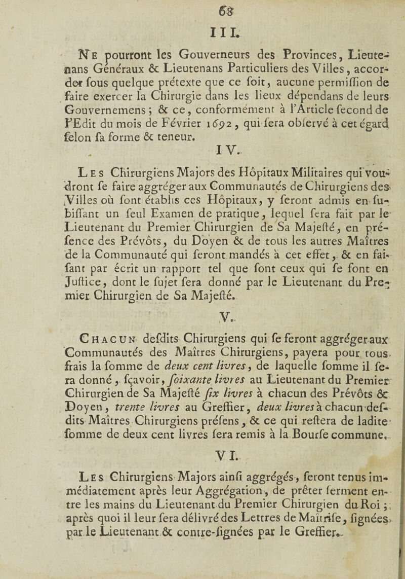 6$ IIL Ne pourront les Gouverneurs des Provinces, Lieute- nans Généraux ôc Lieutenans Particuliers des Villes, accor¬ der fous quelque prétexte que ce foit, aucune permiffion de faire exercer la Chirurgie dans les lieux dépendans de leurs Gouvernemens ; ôc ce, conformément à TArticle fécond de l’Edit du mois de Février 1692 , qui fera obiervé à cet égard félon fa forme 6c teneur. IV. Les Chirurgiens Majors des Hôpitaux Militaires qui vou- dront fe faire aggréger aux Communautés de Chirurgiens des *Villes où font établis ces Hôpitaux, y feront admis en fù- biffant un feul Examen de pratique, lequel fera fait par le Lieutenant du Premier Chirurgien de Sa Majefté, en pré- fence des Prévôts, du Doyen Ôc de tous les autres Maîtres de la Communauté qui feront mandés a cet effet, ôc en fai- fan t par écrit un rapport tel que font ceux qui fe font en Juftice, dont le fujet fera donné parle Lieutenant du Pre¬ mier. Chirurgien de Sa Majefté. v.. Chacun defdits Chirurgiens qui fe feront aggréger aux Communautés des Maîtres Chirurgiens, payera pour tous- frais la fomme de deux cent livres, de laquelle fomme il fe¬ ra donné , fçavoir, foixante livres au Lieutenant du Premier Chirurgien de Sa Majefté fix livres à chacun des Prévôts ôc Doyen, trente livres au Greffier, deux livres à chacun def¬ dits Maîtres Chirurgiens préfens ^ ôc ce qui reftera de ladite* fomme de deux cent livres fera remis à la Bourfe commune. V I. Les Chirurgiens Majors ainfi aggrégés, feront tenus im¬ médiatement après leur Aggrégation , de prêter ferment en¬ tre les mains du Lieutenant du Premier Chirurgien du Roi ; ; après quoi il leur fera délivré des Lettres de Maîtrife, lignées^ par le Lieutenant ôc contre-fignées par le Greffier*-