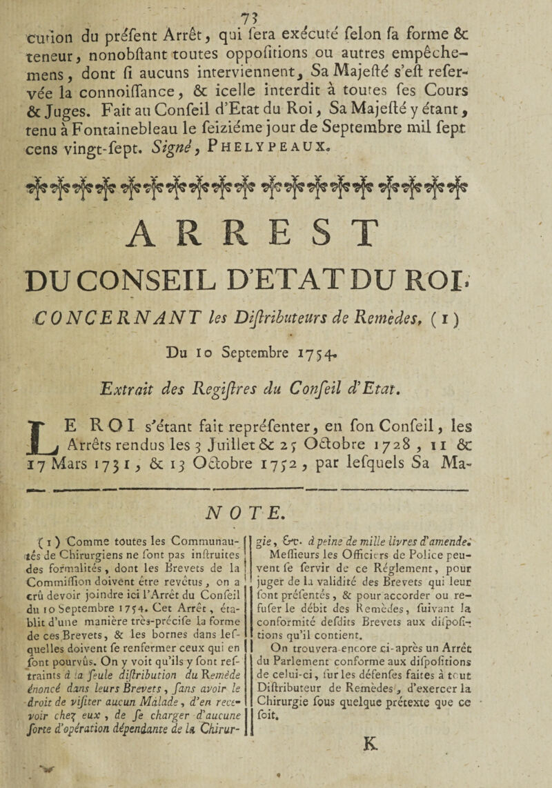 7? cution du préfent Arrêt, qui fera exécuté félon fa forme 6c teneur, nonobftant toutes oppofitions ou autres empêche- mens, dont fi aucuns interviennent. Sa Majefté s’eft refer- vée la connoiffance, êc icelle interdit à toutes fes Cours & Juges. Fait au Confeil d’Etat du Roi, Sa Majefté y étant, tenu à Fontainebleau le feiziéme jour de Septembre mil fept cens vingt-fept. Signé, Phelypeaux. A R R E S T DU CONSEIL D’ETAT DU ROI. CONCERNANT les Dijlributeurs de Remèdes, ( i ) Du Io Septembre 1754* Extrait des Regijlres du Confeil d'Etat, LE ROI s'étant fait repréfenter, en fon Confeil, les Arrêts rendus les 5 Juillet &c 2 j Octobre 1728, 11 ÔG 17 Mars 1751 > & 13 Octobre 17J2 > par lefquels Sa Ma- iV 0 ( 1 ) Comme toutes les Communau¬ tés de Chirurgiens ne font pas inftruites des formalités, dont les Brevets de la Commiffion doivent être revêtus , on a crû devoir joindre ici l’Arrêt du Confeil du io Septembre I7J4. Cet Arrêt, éta¬ blit d’ une manière très-précife la forme de ces Brevets, & les bornes dans lef- quelles doivent fe renfermer ceux qui en font pourvus. On y voit qu’ils y font ref- traints à la feule diflribution du Remède énoncé dans leurs Brevets, fans avoir le droit de vifiter aucun Malade, d’en rece¬ voir che7; eux , de fe charger d’aucune forte d'opération dépendante de U Ckirur- TE. gie, &*c> à peine de mille livres d’amender Meilleurs les Officiers de Police peu¬ vent fe fervir de ce Réglement, pour juger de la validité des Brevets qui leur font préfentés , & pour accorder ou re- fufer le débit des Remèdes, fuivant la conformité defdits Brevets aux dilpolï- tions qu’il contient. On trouvera-encore ci-après un Arrêt du Parlement conforme aux dilpofitions de celui-ci, furies défenfes faites à tout Diftributeur de Remèdes , d’exercer la Chirurgie fous quelque prétexte que ce foit, .K