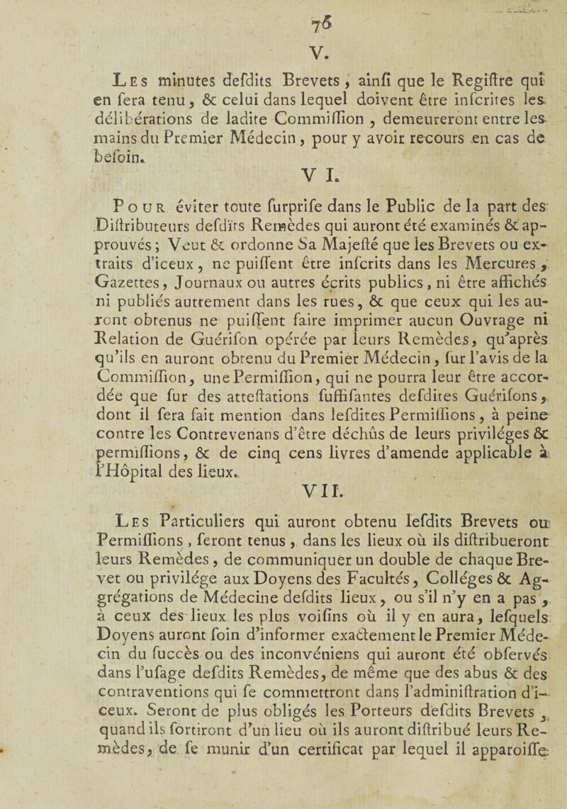 J& V. Les minutes defdits Brevets, ainfi que le Regîffre qui en fera tenu, ôc celui dans lequel doivent être infcrites les, délibérations de ladite Commiffion , demeureront entre le& mains du Premier Médecin , pour y avoir recours en cas de befcin. V L Pour éviter toute furprife dans le Public de la part des Diftributeurs defdïrs Remèdes qui auront été examinés & ap¬ prouvés ; Veut ôc ordonne Sa Majefté que les Brevets ou ex¬ traits d’iceux, ne puiffent être infcrits dans les Mercures , Gazettes, Journaux ou autres écrits publics, ni être affichés ni publiés autrement dans les rues, ôc que ceux qui les au¬ ront obtenus ne puiffent faire imprimer aucun Ouvrage ni Relation de Guérifon opérée par leurs Remèdes, qffaprès qu’ils en auront obtenu du Premier Médecin, fur l’avis de la Commiffion, unePermiffion, qui ne pourra leur être accor¬ dée que fur des atteftations fuffifantes defdites Guérifons, dont il fera fait mention dans lefdites Permiffions, à peine contre les Contrevenans d’être déchus de leurs privilèges ÔC permiffions, ôc de cinq cens livres d’amende applicable à; l’Hôpital des lieux,, V11. Les Particuliers qui auront obtenu lefdits Brevets ou Permiffions , feront tenus , dans les lieux où ils diftribueront leurs Remèdes , de communiquer un double de chaque Bre¬ vet ou privilège aux Doyens des Facultés, Collèges ôc Ag« grégations de Médecine defdits lieux, ou s’il n’y en a pas , à ceux des lieux les plus voifins où il y en aura, lefquels Doyens auront foin d’informer exaôlement le Premier Méde¬ cin du fuccès ou des inconvéniens qui auront été obfervés dans l’ufage defdits Remèdes, de même que des abus ôc des contraventions qui fe commettront dans l’adminiftration d’i— ceux. Seront de plus obligés les Porteurs defdits Brevets 2. quand ils fortiront d’un lieu où ils auront diftribué leurs Re¬ mèdes, de fe munir d’un certificat par lequel il apparoiffe: