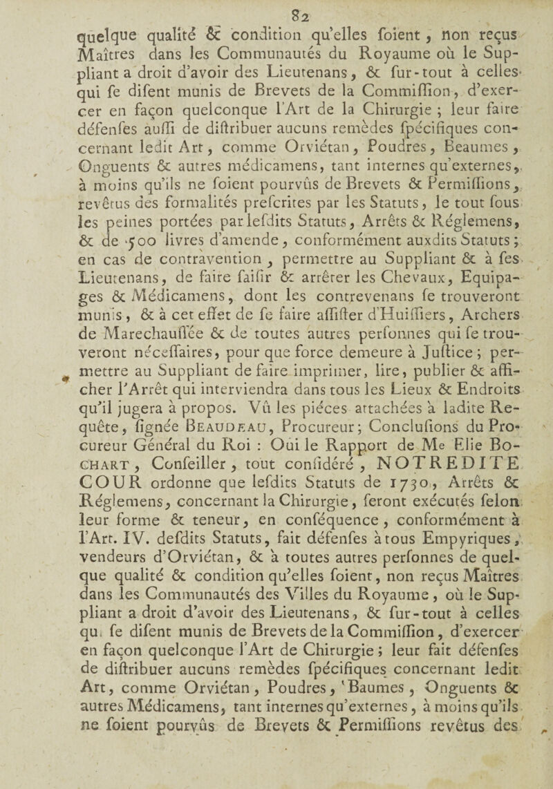 $2 quelque qualité ôc condition qu elles foient , non reçus Maîtres dans les Communautés du Royaume où le Sup¬ pliant a droit d’avoir des Lieutenans, ôc fur-tout à celles- qui fe difent munis de Brevets de la Commiffion, d’exer¬ cer en façon quelconque l’Art de la Chirurgie ; leur faire défenfes auffi de diftribuer aucuns remèdes fpécifiques con¬ cernant ledit Art, comme Orviétan, Poudres, Beaumes , Onguents ôc autres médicamens, tant internes qu’externes*, à moins qu’ils ne foient pourvus de Brevets ôc Permiffions* revêtus des formalités prefcrites par les Statuts, le tout fous les peines portées parlefdits Statuts, Arrêts ôc Régiemens, ôc de ‘500 livres d’amende, conformément auxditsStatuts ; en cas de contravention , permettre au Suppliant ôc à fes Lieutenans, de faire faifir ôc arrêter les Chevaux, Equipa¬ ges Ôc Médicamens, dont les contrevenans fe trouveront munis, Ôc à cet effet de fe faire affifter d’Huiffiers, Archers de Marechauffée ôc de toutes autres perfoanes qui fe trou¬ veront néceffaires, pour que force demeure à Jullice; per¬ mettre au Suppliant de faire imprimer, lire, publier ôc affi¬ cher PArrêt qui interviendra dans tous les Lieux ôc Endroits qu'il jugera à propos. Vu les pièces attachées a ladite Re¬ quête, fignée Beaudeau, Procureur; Concluions du Pro¬ cureur Général du Roi : Oui le Rapport de Me FJie Bo- ghart , Confeiller , tout confidéré , NQTREDITE COUR ordonne que lefdits Statuts de 1730, Arrêts ôc Régiemens, concernant la Chirurgie, feront exécutés félon leur forme Ôc teneur, en conféquence , conformément à l’Art. IV. defdits Statuts, fait défenfes à tous Empyriques* vendeurs d’Orviétan, Ôc a toutes autres perfonnes de quel¬ que qualité ôc condition qu’elles foient, non reçus Maîtres dans les Communautés des Villes du Royaume, où !e Sup¬ pliant adroit d’avoir des Lieutenans, ôc fur-tout à celles qu. fe difent munis de Brevets delà Commiffion, d’exercer en façon quelconque f Art de Chirurgie ; leur fait défenfes de diftribuer aucuns remèdes fpécifiques concernant ledit Art, comme Orviétan, Poudres, 'Baumes 5 Onguents ôc autres Médicamens, tant internes qu’externes, à moins qu’ils ne foient pourvus de Brevets ôc Permiffions revêtus des