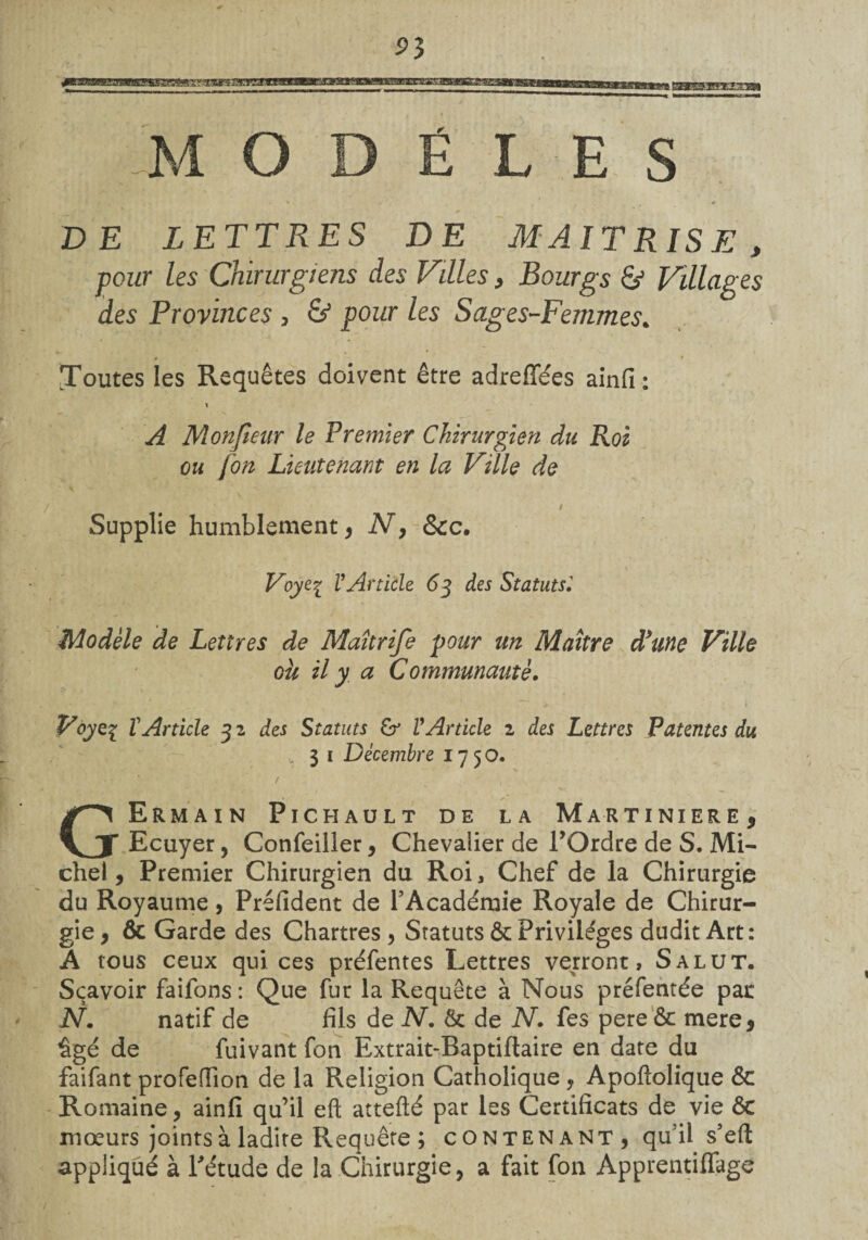 MODE LE S ' • * DE LETTRES DE MAITRISE, pour les Chirurgiens des Villes, Bourgs & Villages des Provinces , & pour les Sages-Femmes. Toutes les Requêtes doivent être adreffées ainfi: A Monjieur le Premier Chirurgien du Roi ou fon Lieutenant en la Ville de i Supplie humblement, N, &c. Voye% l’Article 63 des Statutsl Modèle de Lettres de Maîtrife pour un Maître d/une Ville ou il y. a Communauté. ■ * ' ' ' 1 Voyez ïArticle 3 2 des Statuts VArticle 1 des Lettres Patentes du 3 1 Décembre 17 5 O. • T f _ , GErmain Pichault de la Martiniere, Ecuyer, Confeiller, Chevalier de TOrdre de S. Mi¬ chel, Premier Chirurgien du Roi, Chef de la Chirurgie du Royaume, Prefident de l’Académie Royale de Chirur¬ gie , & Garde des Chartres , Statuts & Privilèges dudit Art: A tous ceux qui ces préfentes Lettres verront, Salut. Sçavoir faifons: Que fur la Requête à Nous préfentée pat N. natif de fils de N. & de N. fes pere ôc mere 5 âgé de fuivant fon Extrait-Baptiftaire en date du faifant profeflîon de la Religion Catholique y Apoftolique & Romaine, ainfi qu’il eft attefté par les Certificats de vie ôc mœurs joints à ladite Requête ; contenant, qu’il s’eft appliqué à l'étude de la Chirurgie, a fait fon ApprentilTage