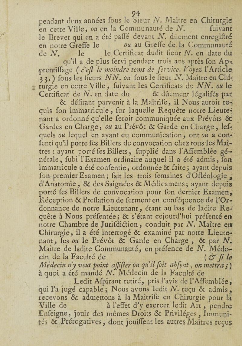 9* pendant deux années fous le àieur N. Maître en Chirurgie en cette Ville, ou en la Communauté de N. fuivant le Brevet qui en a été pâlie devant N, dûement enregiftré en notre Greffe le ou au Greffe de la Communauté de N. le le Certificat dudit heur N. en date du qu’il a de plus fervi pendant trois ans après fon Ap^ prentiffage ( ceft le moindre tems de fervice. Voyez l’Article 33.) fous les heurs NN. ou fous le heur N, Maître en Chb; rurgie en cette Ville, fuivant les Certificats de NN, eu le Certificat de N. en date du ôc dûement légalifés pat ôc déhrant parvenir à la Maîtrife, il Nous auroit re«j quis fon immatricule, fur laquelle Requête notre Lieute-* nant a ordonné qu elle feroit communiquée aux Prévôts &! Gardes en Charge, ou au Prévôt & Garde en Charge, lef*?, quels ou lequel en ayant eu communication, ont ou a con* fenti qu’il porte fes Billets de convocation chez tous les Mali très: ayant porté fes Billets, fupplié dans l’Affemblée gér nérale, fubi l’Examen ordinaire auquel il a été admis,Tort immatricule a été confentie, ordonnéeôc faite; ayant depuis fon premier Examen; fait les trois femaines d’Ofléologie * d’Anatomie, &c des Saignées & Médicamens; ayant depuis porté fes Billets de convocation pour fon dernier Examen,] Réception ôc Preftation de ferment en conféquence de FOr~ donnance de notre Lieutenant, étant au bas de ladite Re-î quête à Nous préfentée; & s’étant cejourd’hui préfenté ert notre Chambre de Jurifdiétion, conduit par N. Maître en Chirurgie, il a été interrogé & examiné par notre Lieute-; nant, les ou le Prévôt & Garde en Charge , ôc par N: Maître de ladite Communauté, en préfence de N. Méde¬ cin de la Faculté de (&fi le Médecin ny veut point ajjijler ou quil foit abfent, on mettra ,* ) à quoi a été mandé N. Médecin de la Faculté de Ledit Afpirant retiré, pris l’avis de PAfTemblée; qui Fa jugé capable; Nous avons ledit N, reçu ôc admis, recevons &c admettons à la Maîtrife en Chirurgie pour la Ville de à l’effet d'y exercer ledit Art, pendre Enfeigne, jouir des mêmes Droits &c Privilèges, Immuni¬ tés ôc Prérogatives, dont jouiffent les autres Maîtres reçus