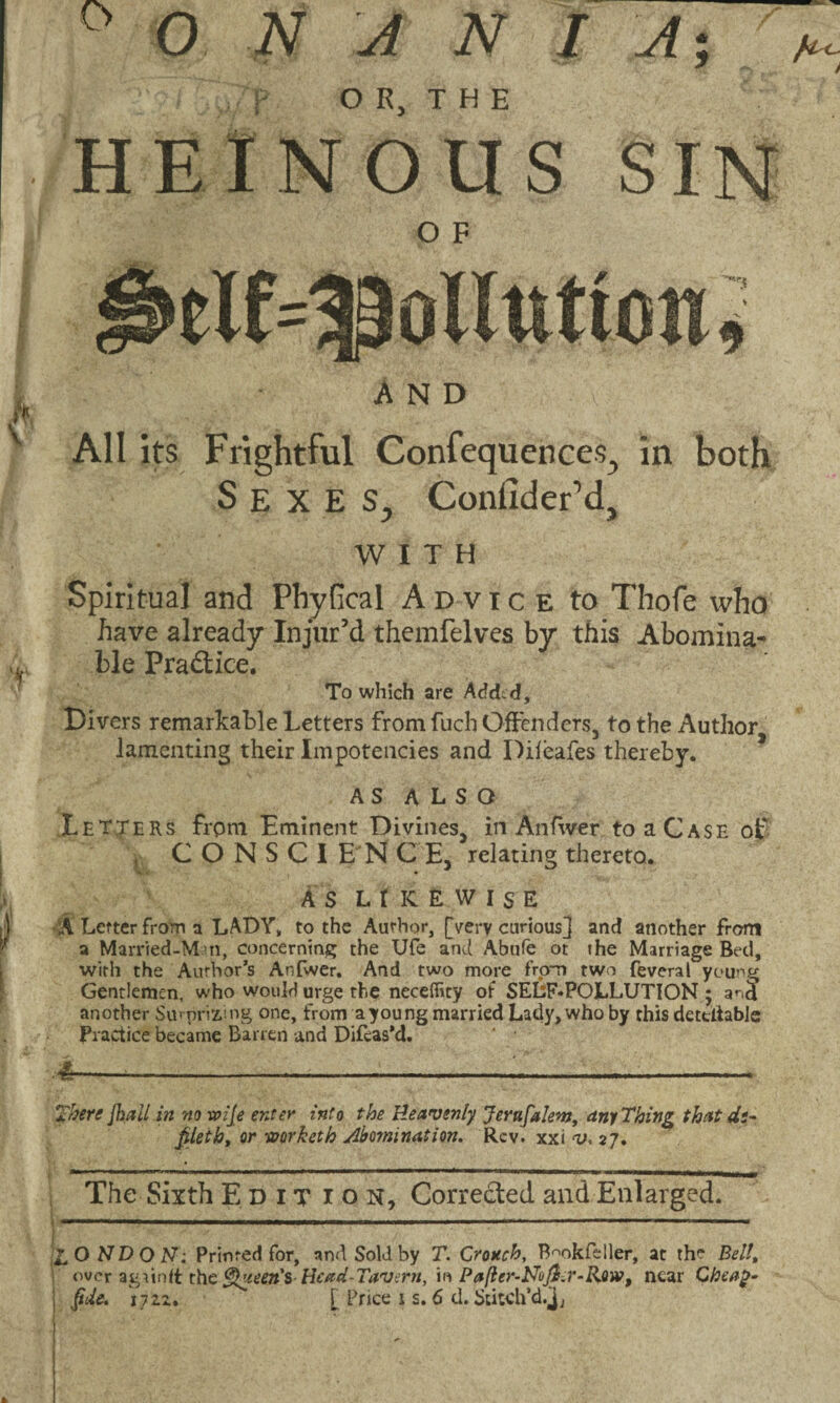 ° 0 NANI A; p OR, THE HEINOUS SIN O F elf=|p Dilution* AND All its Frightful Confeque'nces, in both Sexes, Confider’d, WITH Spiritual and Phvfical Advice to Thofe who have already Injur’d themfelves by this Abomina¬ ble Practice. To which are Acfdtd, Divers remarkable Letters from fuch Offenders, to the Author lamenting their Impotencies and Dileafes thereby. AS ALSO Letters from Eminent Divines, in An fiver to a Case of , C O N S C I E N C E, relating thereto. AS LIKEWISE A Letter from a LADY, to the Author, [very curious] and another from a Married-M u, concerning; the Ufe and Abufe ot the Marriage Bed, with the Author’s Anfwer. And two more from two feveral young Gentlemen, who would urge the neceffity of SELF*POLLUTION 5 and another Surprizing one, from ayoung married Lady, who by this dectiiable Practice became Barren and Difcas'd. ' • 4—-— ..1 ■ . .. There {hall in no xoije enter into the Heavenly Jernfalem, any Thing that de¬ filet h, or -eoorketh Abomination. Rev. xxi v, 27. The Sixth Edit ion. Corrected and Enlarged. Z.ONDON: Printed for, nnd Sold by T. Crouch, Bmkfcller, at the Bell, over agiinft the Queen's Head-Tavern, in Pafler-Nuji.r-Row, near Cheap-