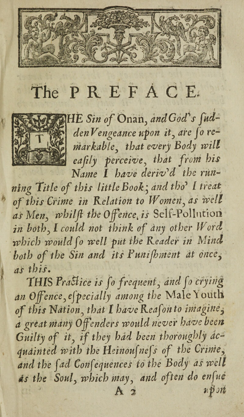 the PREFACE. HE Sin of Onan., andGocPs fud- denVengeance upon it, are jo re¬ markable, that every Body will eafily perceive, that front his Name I have derived the run¬ ning Title of this little Book • and tho1 l treat of this Crime in delation to Women, as well as Men, whilji the Ojfence, is Self-Pollution in both,1 could not think of any other IVord which would fo well put the Keader in Mind ' both of the Sin and its Pmifhment dt oncCy \ as this. ? THIS PraSlice is fo frequent, and fo crying an Offence,especially among the Male Youth of this Nation, that I have Keafonto imagine y a great many Offenders would never have been Guilty of it, if they had been thoroughly dc- qudinted with the Heinoufnefs of the Crime, and the fad Confequences to the Body as well As the Soul, which may, and often do enfue