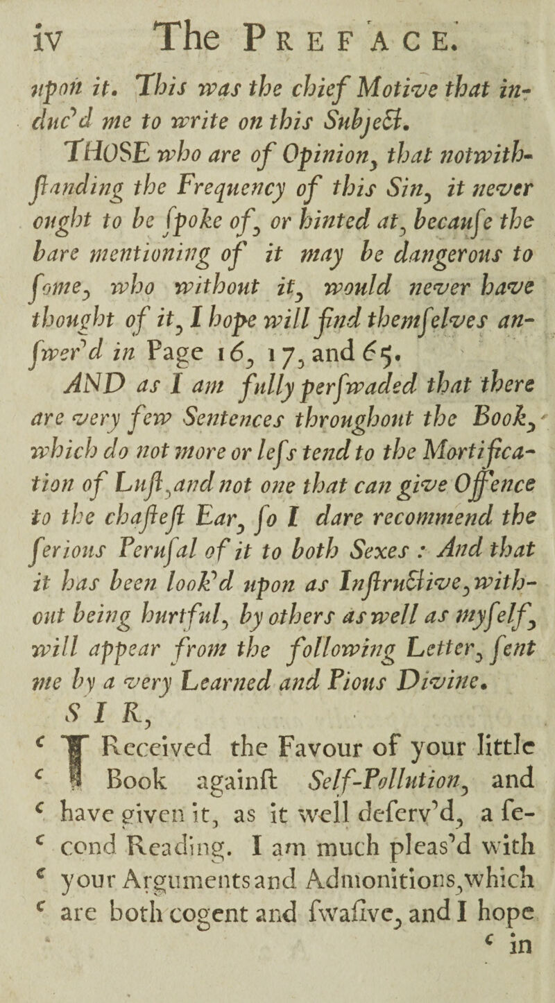 upon it. This was the chief Motive that in¬ duc’d me to write on this Subject. THOSE who are of Opinion} that notwith- fanding the Frequency of this Sin, it never ought to be fpoke of or hinted at, becauje the bare mentioning of it may be dangerous to fome, who without ity would never have thought of ity I hope will fnd themf elves an¬ swer d in Page i6} 17, and 65* AND as I am fully per [waded that there are very few Sentences throughout the Book3r which do not more or lefs tend to the Mortifica¬ tion of huf.andnot one that can give Offence to the chafefl Ear} jo l dare recommend the ferious Ferujal of it to both Sexes : And that it has been look'd upon as Inf motive ^wil Li¬ eut being hurtful, by others as well as myfelf will appear from the following Letter^ fent me by a very beamed and Pious Divine. S I K, , c c c c c Received the Favour of your little Book againft Self-Pollution, and have given it, as it well deferv’d, a fe- cond Reading. I am much pleas’d with your Arguments and Admonitions,which are both cogent and fwafive^ and I hope c in c