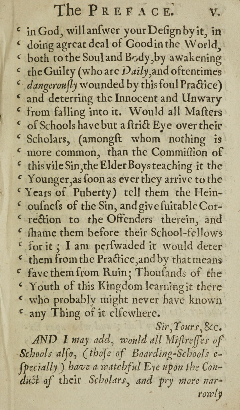 c in God, willanfwer yourDefignbyit, in c doing agreat deal of Good in the World, c both to the Soul and Body,by awakening c the Guilty (who are Daily,and oftentimes c dangeroujly wounded by this foul Pra&ice) * and deterring the Innocent and Unwary c from falling into it. Would all Matters c of Schools have but a ftritt Eye over their c Scholars, (amongft whom nothing is £ more common, than the Commiffion of c this vile Sin,the Elder Boys teaching it the e Younger,as foon as ever they arrive to the c Years of Puberty) tell them the Hein- c oufnefs of the Sin, and give fuitable Cor- c region to the Offenders therein, and c fhame them before their School-fellows c for it j I am perfwaded it would deter ( them from the Pra£Hce,andby that means c fave them from Ruin; Thoufands of the ‘ Youth of this Kingdom learning it there c who probably might never have known c any Thing of it elfewhere. Sir, Tours, Sec. AND I may add, would all Mijtreff es of Schools alfo, Cthoje of Boarding-Schools e- fpecially ) have a watchful Eye upon the Con¬ duct of their Scholars, and pry more nar¬ rowly