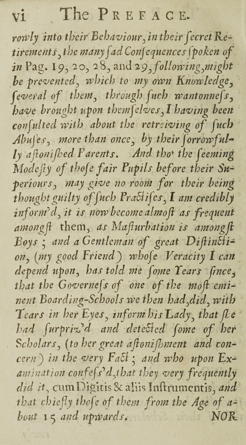 rorvly into their Behaviour, in their ftecret Re¬ tirements , the manyf ad Conjequences fpoken of in Pag. Ip, 20, 28, and 2pfollowing,might he prevented, vahich to my own Knowledge, feveral of them, through fitch wantonnejs, have brought upon themfelves,1 having been consulted with about the rctreiving of fuels Abufes, more than once, by their Jorrowful~ ly afronijhed Barents. And tho’ the f eeming Modefty of thoje fair Pupils before their Su- periours, may give no room for their being thought guilty offuch FraBijcs, I am credibly inform 'd, it is now become almojl as frequent amongf them, as Mafurbation is among ft Boys * and a Gentleman of great DiftinBi- on, (my good Friend) whofe Veracity I can depend upon, has told me f vne Tears f/nce^ that the Governefs of one of the mofl emi¬ nent Boarding-Schools we then had,did, with Tears in her Eyes, informhisEady, that Jlee had furpri'ird and deteBcd fome of her Scholars, [to her great afonifoment and con¬ cern) in the very FaB • and who upon Ex¬ amination confefs'*d,that they very frequently did it, cum Digitis & aliis Inftrumentis, and that chiefly thofe of them from the Age of a- bout i cj and upwards, NOR