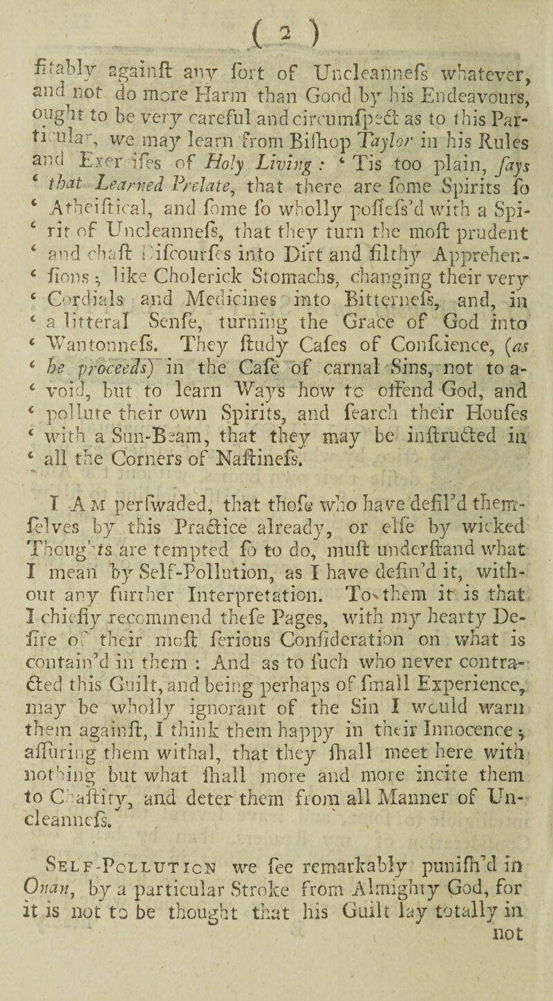 fitably againft any fort of Uncleannels whatever, siicl not do more Harm than Good b)T his Endeavours, ought to be very careful andcircumfpedt as to this Par¬ ticular we may learn from Bifhop Taylor in his Rules anci Exer ifes of Holy Living: ‘ Tis too plain, fays c that Learned Prelate, that there are fome Spirits fo c Atheiftical, and fome fo wholly poffefs’d with a Spi¬ rit of Uncleannefi, that they turn the moft prudent c and chaff i ifeourfes into Dirt and filthy Apprehen- c fions *, like Cholerick Stomachs, changing their very c Cordials and Medicines into Bittcrnefs, and, in c a litteral Senfe, turning the Grace of God into c Wantonnefi. They ftudy Cafes of Confcience, (as c he proceeds) in the Cafe of carnal Sins, not to a- 4 void, but to learn Ways how to offend God, and c pollute their own Spirits, and fearch their Eloufes ‘ with a Sun-B~am, that they may be inftru&ed in c all the Corners of Naffinefs. I A M perfwaded, that thofe who have defiEd them'- felves by this Practice already, or elfe by wicked Thoughts are tempted fo to do, muff underftand what I mean by Self-Pollution, as I have defin’d it, with¬ out any further Interpretation. To>thcm it is that I chiefly recommend thefe Pages, with my hearty De¬ fire o ' their moft ferious Confederation on what is contain’d in them *. And as to fuch who never contra- died this Guilt, and being perhaps of Tinall Experience, may be wholty ignorant of the Sin I would warn them againft, I think them happy in their Innocence y afliiring them withal, that they fhall meet here with nothing but what fhall more and more incite them to Chafliry, and deter them from all Manner of Un¬ ci eannefs. Self-Pollution we fee remarkably punifTd in Onan, by a particular Stroke from Almighty God, for it is not to be thought that his Guilt lay totally in not