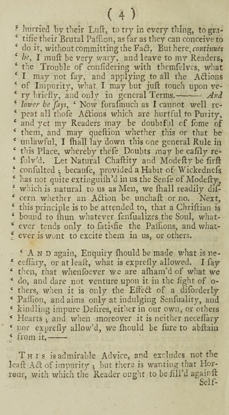 •p hurried by their Luft, to try in every thing, to gra- 4 tifie their Brutal Palfion, as far as they can conceive to 4 do it, without committing the Fad. But here, continues * he, I mull be very wary, and leave to my Readers, 4 the Trouble of confidering with themfelves, what 4 I may not fay, and applying to all the Adions 4 of Impurity, what I may but juft touch upon ve- 4 ry briefly, and only in general Terms.-Avd 4 lower he fays, 4 Now forafmuch as I cannot well re- 4 peat all thole Adions which are hurtful to Purity, 4 and yet my Readers may be doubtful of feme of 4 them, and may queftion whether this or that be 4 unlawful, I (hall lay down this one general Rule in 4 this Place, whereby thefe Doubts may be ealily re- 4 folv’d. Let Natural Chaftity and Modeftybefirft 4 confulted becaufe, provided a Habit of Wickednels, 4 has not quite extinguiidl’d in us the Senfe of Modefty, 4 which is natural to us as Men, we fhall readily dif- 4 cern whether an Adion be unchaft or no. Next, 4 this principle is to be attended to, that a Chriftian is 4 bound to ihun whatever fenfualizes the Soul, what- 4 ever tends only to fatisfie the Palflons, and what- f ever is wont to excite them in us, or others. ‘And again, Enquiry fhould be made what is ne- 4 ceftary, or atleaft, what is exprefly allowed. I fay 4 then, that whenfoever we are afham’d of what we 4 do, and dare not venture upon it in the light of o- 4 thers, when it is only the Efted of a diforderly 4 Paflion, and aims only at indulging Senfuality, and 4 kindling impure Delires, either in our own, or others < Hearts . and when moreover it is neither neceflary 4 nor exprefly allow’d, we fhould be Pure to abftain 4 from it,- This is admirable Advice, and excludes not the leaft Ad of impurity • but there is wanting that Elor- rour, with which the Reader ought to be fill’d againft Self-